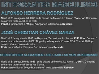 INTEGRANTES MASCULINOSALFONSO HERRERA RODRÍGUEZNació el 28 de agosto del 1983 en la ciudad de México. Lo llaman “Poncho”. Comenzó su carrera profesional en el 2002 .Poncho  personificó a “Miguel Arango” en la telenovela Rebelde.JOSÉ CHRISTIAN CHÁVEZ GARZANació el 2 de agosto de 1983 en Reynosa, Tamaulipas. Lo llaman 'El Pollito'. Comenzó su carrera profesional en 2002. Al igual que May, estudió en el CEA. Y en el 2002 ya comenzaba su carrera de actor.Chris personificó a “Giovanni ” en la telenovela Rebelde.CHRISTOPHER ALEXANDER LUIS CASILLASVON UCKERMANNNació el 21 de octubre de 1986  en la ciudad de México. Lo llaman “Ucker”. Comenzó su carrera profesional desde los 2 años. Ucker personificó a “Diego Bustamante” en la telenovela Rebelde.