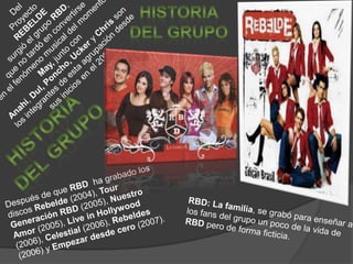 DelProyecto REBELDEsurgió el grupo RBD, que no tardó en convertirseen el fenómeno musical del momento. May, junto con Anahí, Dul,Poncho,Ucker y Chris son los integrantes de esta agrupación desde sus inicios en el 2004.HISTORIA DEL GRUPOHISTORIA DEL GRUPODespués de que RBD ha grabado los discos Rebelde (2004), Tour Generación RBD (2005), Nuestro Amor (2005), Live in Hollywood (2006), Celestial (2006), Rebeldes(2006) y Empezar desde cero (2007).RBD: La familia, se grabó para enseñar a los fans del grupo un poco de la vida de RBD pero de forma ficticia.
