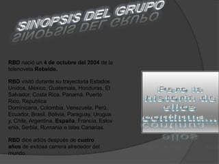 SINOPSIS DEL GRUPORBD nació un 4 de octubre del 2004 de la telenovela Rebelde.Pero la historia de ellos continua...RBD visitó durante su trayectoria Estados Unidos, México, Guatemala, Honduras, El Salvador, Costa Rica, Panamá, Puerto Rico, Republica Dominicana, Colombia, Venezuela, Perú,  Ecuador, Brasil, Bolivia, Paraguay, Uruguay, Chile, Argentina, España, Francia, Eslovenia, Serbia, Rumania e Islas Canarias. RBD dice adiós después de cuatro años de exitosa carrera alrededor del mundo.
