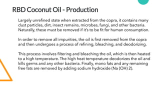RBD Coconut Oil - Production
Largely unrefined state when extracted from the copra, it contains many
dust particles, dirt, insect remains, microbes, fungi, and other bacteria.
Naturally, these must be removed if it’s to be fit for human consumption.
In order to remove all impurities, the oil is first removed from the copra
and then undergoes a process of refining, bleaching, and deodorizing.
This process involves filtering and bleaching the oil, which is then heated
to a high temperature. The high heat temperature deodorizes the oil and
kills germs and any other bacteria. Finally, mono fats and any remaining
free fats are removed by adding sodium hydroxide (Na (OH) 2).
 