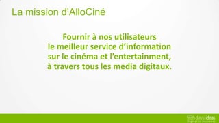 Fournir à nos utilisateurs
le meilleur service d’information
sur le cinéma et l’entertainment,
à travers tous les media digitaux.
La mission d’AlloCiné
 