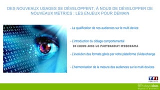 - La qualification de nos audiences sur le multi device
- L’introduction du ciblage comportemental
- L’évolution des formats gérés par notre plateforme d’Adexchange
En cours avec le partenariat Weborama
- L’harmonisation de la mesure des audiences sur le multi devices
DES NOUVEAUX USAGES SE DÉVELOPPENT, À NOUS DE DÉVELOPPER DE NOUVEAUX METRICS :
LES ENJEUX POUR DEMAIN
 