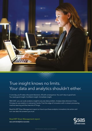 Read MIT Sloan Management report.
sas.com/analytics-success
True insight knows no limits.
Your data and analytics shouldn’t either.
In one day, you’ll make a thousand decisions. All with consequence. You can’t rely on good luck.
You need good insight. Confident insight. Immediate insight.
With SAS®
, you can scale analytics insight to any size data problem. Analyze data wherever it lives.
Put easy-to-use analytics in everyone’s hands. Push the edge of innovation with in-stream processing,
machine learning and the Internet of Things.
Read the MIT Sloan Management report on how to put these analytics innovations into action and
turn raw data into answers you trust.
© 2016 SAS Institute Inc. All rights reserved. S153093US.0416
 