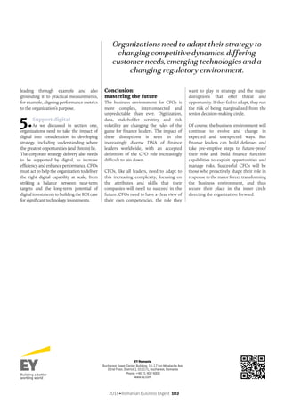 2016•Romanian Business Digest 103
leading through example and also
grounding it to practical measurements,
for example, aligning performance metrics
to the organization’s purpose.
5.Support digital
As we discussed in section one,
organizations need to take the impact of
digital into consideration in developing
strategy, including understanding where
the greatest opportunities (and threats) lie.
The corporate strategy delivery also needs
to be supported by digital, to increase
efficiency and enhance performance. CFOs
must act to help the organization to deliver
the right digital capability at scale, from
striking a balance between near-term
targets and the long-term potential of
digital investments to building the ROI case
for significant technology investments.
Conclusion:
mastering the future
The business environment for CFOs is
more complex, interconnected and
unpredictable than ever. Digitization,
data, stakeholder scrutiny and risk
volatility are changing the rules of the
game for finance leaders. The impact of
these disruptions is seen in the
increasingly diverse DNA of finance
leaders worldwide, with an accepted
definition of the CFO role increasingly
difficult to pin down.
CFOs, like all leaders, need to adapt to
this increasing complexity, focusing on
the attributes and skills that their
companies will need to succeed in the
future. CFOs need to have a clear view of
their own competencies, the role they
want to play in strategy and the major
disruptions that offer threat and
opportunity. If they fail to adapt, they run
the risk of being marginalized from the
senior decision-making circle.
Of course, the business environment will
continue to evolve and change in
expected and unexpected ways. But
finance leaders can build defenses and
take pre-emptive steps to future-proof
their role and build finance function
capabilities to exploit opportunities and
manage risks. Successful CFOs will be
those who proactively shape their role in
response to the major forces transforming
the business environment, and thus
secure their place in the inner circle
directing the organization forward.
Organizations need to adapt their strategy to
changing competitive dynamics, differing
customer needs, emerging technologies and a
changing regulatory environment.
EY Romania
Bucharest Tower Center Building, 15-17 Ion Mihalache Ave.
22nd Floor, District 1, 011171, Bucharest, Romania
Phone: +40 21 402 4000
www.ey.com
 