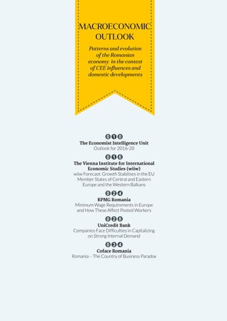 May-June 2014 Romanian Business Digest 11
MACROECONOMIC
OUTLOOK
Patterns and evolution
of the Romanian
economy in the context
of CEE influences and
domestic developments
0 1 0
The Economist Intelligence Unit
Outlook for 2016-20
0 1 6
The Vienna Institute for International
Economic Studies (wiiw)
wiiw Forecast: Growth Stabilises in the EU
Member States of Central and Eastern
Europe and the Western Balkans
0 2 4
KPMG Romania
Minimum Wage Requirements in Europe
and How These Affect Posted Workers
0 2 8
UniCredit Bank
Companies Face Difficulties in Capitalizing
on Strong Internal Demand
0 3 4
Coface Romania
Romania – The Country of Business Paradox
 