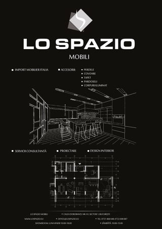 MOBILI
IMPORT MOBILIER ITALIA
,LO SPAZIO MOBILI
)
CALEA DOROBANTI, NR. 61, SECTOR 1, BUCURESTI
WWW.LOSPAZIO.EU OFFICE@LOSPAZIO.EU TEL: 0721 468 648; 0722 698 887
SHOWROOM: LUNI-VINERI 10:00-18:00 SAMBATA: 10:00-15:00
,
)
ACCESORII: PERDELE
COVOARE
TAPET
PARDOSELI
CORPURI ILUMINAT
SERVICII CONSULTANTA PROIECTARE DESIGN INTERIOR
,
)
)
,
 