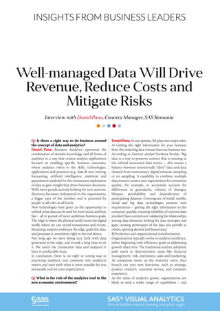 INSIGHTS FROM BUSINESS LEADERS
Q: Is there a right way to do business around
the concept of data and analytics?
Daniel Pana: Business Analytics represents the
combination of domain knowledge and all forms of
analytics in a way that creates analytic applications
focused on enabling specific business outcomes,
where analytics refers to the skills, technologies,
applications and practices (e.g. data & text mining,
forecasting, artificial intelligence, statistical and
quantitative analysis) for the continuous exploration
of data to gain insight that drives business decisions.
With more people actively looking for new answers,
discovery becomes widespread in the organization,
a bigger part of the mindset and is practised by
people in all roles at all levels.
New technologies have given us the opportunity to
rethink what data can be used for, how much, and how
fast – all in pursuit of more ambitious business goals.
The ‘edge’ is where the physical world meets the digital
world, where we can record transactions and events.
Streaming analytics embraces the edge, grabs the data,
and processes it, sometimes right in the end device.
Not long ago we were doing very little with data
generated at the edge, and it took a long time to do
it. We saved the transaction data and analyzed it
later in predictable ways.
In conclusion, there is no right or wrong way in
practicing analytics, just commute into analytical
matrix and start with what is most suitable for you
personally and for your organization.
Q: What is the role of the analytics tool in the
new economic environment?
Interview with Daniel Pana, Country Manager, SAS Romania
Well-managed Data Will Drive
Revenue, Reduce Costs and
Mitigate Risks
DanielPana: In our opinion, BA plays two major roles:
A) Getting the right information for your business
from the entire big data volume that one business has.
According to Gartner analyst Svetlana Sicular, ‘Big
data is a way to preserve context that is missing in
the refined structured data stores — this means a
balance between intentionally “dirty” data and data
cleaned from unnecessary digital exhaust, sampling
or no sampling. A capability to combine multiple
data sources creates new expectations for consistent
quality; for example, to accurately account for
differences in granularity, velocity of changes,
lifespan, perishability and dependencies of
participating datasets. Convergence of social, mobile,
cloud and big data technologies presents new
requirements – getting the right information to the
consumer quickly, ensuring reliability of external data
youdon’thavecontrolover,validatingtherelationships
among data elements, looking for data synergies and
gaps, creating provenance of the data you provide to
others, spotting skewed and biased data.’
B) Evolution and organizational transformation
Organizations typically evolve to analytic excellence,
either beginning with efficiency goals or addressing
growth objectives. The traditional analytic adoption
path starts in data-intensive areas like financial
management, risk, operations, sales and marketing.
As companies move up the maturity curve, they
branch out into new functions, such as strategy,
product research, customer service, and customer
experience.
As the value of analytics grows, organizations are
likely to seek a wider range of capabilities – and
SAS® VISUAL ANALYTICS
Picture hidden trends coming into plain sight.
 
