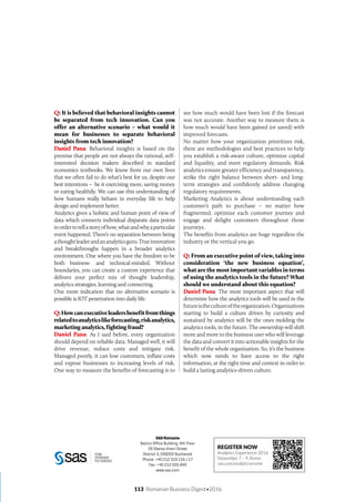 SAS Romania
Bectro Office Building, 4th Floor
29 Sfanta Vineri Street
District 3, 030203 Bucharest
Phone: +40 212 319 116 / 17
Fax: +40 212 035 849
www.sas.com
Q: It is believed that behavioral insights cannot
be separated from tech innovation. Can you
offer an alternative scenario – what would it
mean for businesses to separate behavioral
insights from tech innovation?
Daniel Pana: Behavioral insights is based on the
premise that people are not always the rational, self-
interested decision makers described in standard
economics textbooks. We know from our own lives
that we often fail to do what’s best for us, despite our
best intentions – be it exercising more, saving money
or eating healthily. We can use this understanding of
how humans really behave in everyday life to help
design and implement better.
Analytics gives a holistic and human point of view of
data which connects individual disparate data points
inordertotellastoryofhow,whatandwhyaparticular
event happened. There’s no separation between being
athoughtleaderandananalyticsguru.Trueinnovation
and breakthroughs happen in a broader analytics
environment. One where you have the freedom to be
both business- and technical-minded. Without
boundaries, you can create a custom experience that
delivers your perfect mix of thought leadership,
analytics strategies, learning and connecting.
One more indication that no alternative scenario is
possible is IOT penetration into daily life.
Q:Howcanexecutiveleadersbenefitfromthings
relatedtoanalyticslikeforecasting,riskanalytics,
marketing analytics, fighting fraud?
Daniel Pana: As I said before, every organization
should depend on reliable data. Managed well, it will
drive revenue, reduce costs and mitigate risk.
Managed poorly, it can lose customers, inflate costs
and expose businesses to increasing levels of risk.
One way to measure the benefits of forecasting is to
see how much would have been lost if the forecast
was not accurate. Another way to measure them is
how much would have been gained (or saved) with
improved forecasts.
No matter how your organization prioritizes risk,
there are methodologies and best practices to help
you establish a risk-aware culture, optimize capital
and liquidity, and meet regulatory demands. Risk
analytics ensure greater efficiency and transparency,
strike the right balance between short- and long-
term strategies and confidently address changing
regulatory requirements.
Marketing Analytics is about understanding each
customer’s path to purchase – no matter how
fragmented, optimize each customer journey and
engage and delight customers throughout those
journeys.
The benefits from analytics are huge regardless the
industry or the vertical you go.
Q: From an executive point of view, taking into
consideration ‘the new business equation’,
what are the most important variables in terms
of using the analytics tools in the future? What
should we understand about this equation?
Daniel Pana: The most important aspect that will
determine how the analytics tools will be used in the
futureisthecultureoftheorganization.Organizations
starting to build a culture driven by curiosity and
sustained by analytics will be the ones molding the
analytics tools, in the future. The ownership will shift
more and more to the business user who will leverage
the data and convert it into actionable insights for the
benefit of the whole organization. So, it’s the business
which now needs to have access to the right
information, at the right time and context in order to
build a lasting analytics-driven culture.
REGISTER NOW
Analytics Experience 2016
November 7 – 9, Rome
sas.com/analyticsxrome
113 Romanian Business Digest•2016
 