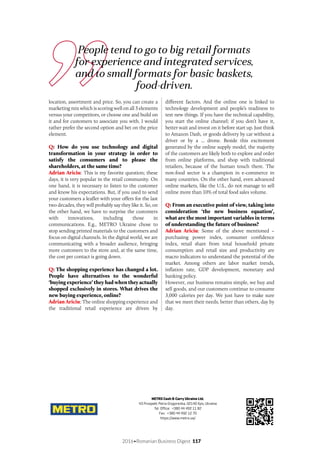 2016•Romanian Business Digest 117
METRO Cash & Carry Ukraine Ltd.
43 Prospekt Petra Grygorenka, 02140 Kyiv, Ukraine
Tel. Office: +380 44 492 11 82
Fax: +380 44 492 12 70
https://www.metro.ua/
location, assortment and price. So, you can create a
marketing mix which is scoring well on all 3 elements
versus your competitors, or choose one and build on
it and for customers to associate you with. I would
rather prefer the second option and bet on the price
element.
Q: How do you use technology and digital
transformation in your strategy in order to
satisfy the consumers and to please the
shareholders, at the same time?
Adrian Ariciu: This is my favorite question; these
days, it is very popular in the retail community. On
one hand, it is necessary to listen to the customer
and know his expectations. But, if you used to send
your customers a leaflet with your offers for the last
two decades, they will probably say they like it. So, on
the other hand, we have to surprise the customers
with innovations, including those in
communications. E.g., METRO Ukraine chose to
stop sending printed materials to the customers and
focus on digital channels. In the digital world, we are
communicating with a broader audience, bringing
more customers to the store and, at the same time,
the cost per contact is going down.
Q: The shopping experience has changed a lot.
People have alternatives to the wonderful
‘buying experience’ they had when they actually
shopped exclusively in stores. What drives the
new buying experience, online?
Adrian Ariciu: The online shopping experience and
the traditional retail experience are driven by
different factors. And the online one is linked to
technology development and people’s readiness to
test new things. If you have the technical capability,
you start the online channel; if you don’t have it,
better wait and invest on it before start up. Just think
to Amazon Dash, or goods delivery by car without a
driver or by a ... drone. Beside this excitement
generated by the online supply model, the majority
of the customers are likely both to explore and order
from online platforms, and shop with traditional
retailers, because of the human touch there. The
non-food sector is a champion in e-commerce in
many countries. On the other hand, even advanced
online markets, like the U.S., do not manage to sell
online more than 10% of total food sales volume.
Q: From an executive point of view, taking into
consideration ‘the new business equation’,
what are the most important variables in terms
of understanding the future of business?
Adrian Ariciu: Some of the above mentioned –
purchasing power index, consumer confidence
index, retail share from total household private
consumption and retail size and productivity are
macro indicators to understand the potential of the
market. Among others are labor market trends,
inflation rate, GDP development, monetary and
banking policy.
However, our business remains simple, we buy and
sell goods, and our customers continue to consume
3,000 calories per day. We just have to make sure
that we meet their needs, better than others, day by
day.
People tend to go to big retail formats
for experience and integrated services,
and to small formats for basic baskets,
food-driven.
 