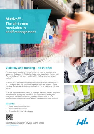 Multivo™ -
The all-in-one
revolution in
shelf management
essential optimisation of your selling space
www.hl-display.com
Visibility and fronting - all-in-one!
With extensive knowledge of the retail environment and of our customers’
needs and challenges, HL Display is bringing retail innovation to the next level.
We are now launching a new innovation within shelf management named
Multivo™.
Multivo™ is our new shelf merchandising system making the daily routine of
stock replenishment, front facing and planogram changes easier and faster
than ever. The solution allows automatic fronting of more pack types than ever
before.
Multivo™ improves product visibility as fronting is automatic with the integrated
pusher and just as easy with the manual Pull-strip™ version. Planogram
changes are made without removing products from the shelf so it can
accommodate varying pack sizes in different categories with ease, all-in-one!
Benefits:
• Faster, easier fixtures changes
• Better visibility drives sales
• One system for the whole category
 