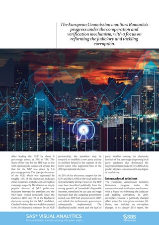 2016•Romanian Business Digest 11
SAS® VISUAL ANALYTICS
Picture hidden trends coming into plain sight.
The European Commission monitors Romania’s
progress under the co-operation and
verification mechanism, with a focus on
reforming the judiciary and tackling
corruption.
allies leading the NLP by about 6
percentage points, at 39% to 33%. The
share of the vote for the SDP was in line
with opinion polls conducted in May, but
that for the NLP was down by 5-6
percentage points. The poor performance
of the NLP, which was supported by
roughly 16% of the electorate, indicates
either weariness with the anti-corruption
campaign waged by Mr Iohannis or simply
popular distrust of NLP politicians.
Relations between the president and the
NLP have cooled noticeably since the
elections. With only 4% of the Bucharest
electorate voting for the NLP candidate,
Catalin Predoiu, who was widely expected
to be Mr Iohannis’s nominee for an NLP
premiership, the president may be
tempted to establish a new party and try
to mobilise behind it the support of the
6.2m voters who supported him in the
2014 presidential election.
At 20% of the electorate, support for the
SDP and the UNPR in the local polls was
not particularly strong. However, the SDP
may have benefited politically from the
strong growth of household disposable
incomes, stimulated by tax cuts and wage
increases that the outgoing government
(which was SDP-led) announced in 2015
and which the technocratic government
subsequently implemented. The
disaffected public mood and the lack of
party loyalties among the electorate
(outside of the patronage-dispensing local
party machines that dominated the
mayoral contests) make it very difficult to
predict election outcomes with any degree
of confidence.
International relations
The European Commission monitors
Romania’s progress under the
co-operation and verification mechanism,
with a focus on reforming the judiciary
and tackling corruption. In 2015
corruption became a politically charged
affair, when the then prime minister, Mr
Ponta, was indicted on corruption
charges. In its January 2016 report, the
 