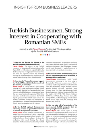 132 Romanian Business Digest•2016
INSIGHTS FROM BUSINESS LEADERS
Q: How do you describe the interest of the
Turkish companies for Romania in 2016?
Nazmi Dogan: The interest of the Turkish
companies for Romania could be described through a
figure: EUR 5.5 billion import-export. In 2016, the
Turkish companies are highly interested in tourism,
the fruits and vegetable market, the machinery
industry. We must not forget other important sectors
such as: textile, beverage, other technologies etc.
Q: How does the Turkish Government support
the Turkish SMEs and their businesses abroad
(for instance, in Romania)?
Nazmi Dogan: In Turkey, there is a special agency
namedKOSGEB(speciallydesignedtosupportTurkish
SMEs abroad), plus other local agencies for SMEs. We
have non-refundable funds, not to mention the banks
that have special products for supporting SMEs. Other
authorities involved in this sector are the Turkish
Export Agency and the Turkish Export Union. The
Turkish Government facilitates the participation of
the Turkish SMEs to the international exhibitions and
fairs, by paying participation costs, for example.
Q: For the Turkish capital, is Romania more
interesting in terms of greenfield investments
or in terms of cooperation with SMEs?
Nazmi Dogan: To this question, I feel the need to
answer with some examples: In Craiova, a huge plant
has already started operating and it is owned by ETI
holding. In Pitesti, there is a factory for door skin
production. Also, Arceli Holding has already
penetrated the Romanian market. Generally, Turkish
Interview with Nazmi Dogan, President of The Association
of the Turkish SMEs in Romania
Turkish Businessmen, Strong
Interest in Cooperating with
Romanian SMEs
companies are interested in agriculture, machinery,
dairy products (cheese, milk, yogurt), spare parts for
the automotive industry. Also, shipping and transport
on the route Constanta – Istanbul represent an
important trade between the two countries.
Q: What sectors are the most interesting for the
Turkish companies that want to do business in
Romania in 2016 and beyond?
Nazmi Dogan: Approximately 7,000 Turkish
companies are operating for the time being in
Romania, but if I have to mention some of them, I
would say: Credit Europe Bank, Garanti Bank, Kanal D,
Ülker, ETI, Kastamonu Entegre, Erdemir Romania,
Ramada Majestic Bucharest, Marathon Group,
Peyman, Sirma, Efes Pilsen, Malt & Beverage Group,
Dogan Investment, Pakmaya, Romatermit, Mert-San,
Su Market, RO STAR, TBI Cotton, Praktiker,
HANU’ LUI MANUC, Blaxy Premium Resort, Uber
Group, EKTAM, Mr. Peter Company, Turkish Airlines,
Banvit, ARTIK, Algida, Lider Pan, GlassCorp, Mete
Mimarlik, Ena Farma etc.
Q: Can you make a brief presentation of the
most relevant Turkish companies that are
already doing business in Romania?
Nazmi Dogan: The Turkish capital is mainly
interested in cooperating with SMEs, due to the fact
that the SMEs sector represents the main activity in
Turkey (in Turkey, 65% of exports are done by SMEs).
The geographical position of the two countries
(almost neighbours) represents a big advantage for
high trade exchanges between our countries. Our
 
