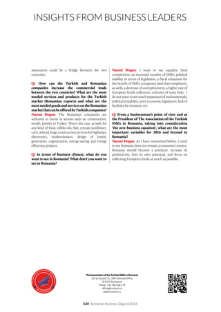 134 Romanian Business Digest•2016
INSIGHTS FROM BUSINESS LEADERS
association could be a bridge between the two
countries.
Q: How can the Turkish and Romanian
companies increase the commercial trade
between the two countries? What are the most
needed services and products for the Turkish
market (Romanian exports) and what are the
mostneededgoodsandservicesontheRomanian
marketthatcanbeofferedbyTurkishcompanies?
Nazmi Dogan: The Romanian companies are
welcome to invest in sectors such as: construction,
textile, jewelry in Turkey. This is the case, as well, for
any kind of food, edible oils, fish, cereals (sunflower,
corn,wheat),hugeconstructionservicesforhighways,
electronics, modernization, design of hotels,
generators, cogeneration, energy-saving and energy
efficiency projects.
Q: In terms of business climate, what do you
want to see in Romania? What don’t you want to
see in Romania?
Nazmi Dogan: I want to see equality, loyal
competition, an increased number of SMEs, political
stability in terms of legislation, a fiscal relaxation for
the benefit of SMEs companies (and their employees,
as well), a decrease of unemployment, a higher rate of
European funds collection, schemes of state help. I
do not want to see much expansion of multinationals,
political instability, poor economic legislation, lack of
facilities for investors etc.
Q: From a businessman’s point of view and as
the President of The Association of the Turkish
SMEs in Romania, taking into consideration
‘the new business equation’, what are the most
important variables for 2016 and beyond in
Romania?
Nazmi Dogan: As I have mentioned before, I need
to see Romania does not remain a consumer country.
Romania should become a producer, increase its
productivity, find its own potential, and focus on
collecting European funds as much as possible.
The Association of the Turkish SMEs in Romania
50-52 Buzesti St., DBH Serviced Office
011015 Bucharest
Phone: +40 766 556 172
office@immturk.ro
www.immturk.ro
 
