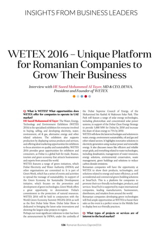 136 Romanian Business Digest•2016
INSIGHTS FROM BUSINESS LEADERS
Q: What is WETEX? What opportunities does
WETEX offer for companies to operate in UAE
market?
HE Saeed Mohammed Al Tayer: The Water, Energy,
Technology and Environment Exhibition (WETEX
2016) is the specialised exhibition for everyone involved
in buying, selling, and developing electricity, water,
environment, oil & gas, alternative energy and other
related solutions. The exhibition also supports
production by displaying various products and services,
andofferingidealmarketingopportunitiesforexhibitors
to focus attention on quality and sustainability. WETEX
2016 provides great opportunities for exhibitors and
consumers, as Dubai is a global hub for trade, finance,
tourism and green economy that attracts businessmen
and experts from around the world.
WETEX features a range of green initiatives, which
Dubai Electricity and Water Authority (DEWA) and
other organisations are committed to. It is part of
Green Week, which has a series of events and activities
to spread the message of sustainability. In support of
the Green Economy for Sustainable Development
initiative, which focuses on the promotion and
developmentofgreentechnologies,GreenWeekoffers
a great opportunity to demonstrate Dubai’s
commitment to the protection of natural resources.
WETEX 2016 will be held in conjunction with the
World Green Economy Summit (WGES) 2016 as well
as the first Dubai Solar Show. Dubai Solar Show is
dedicated to bringing the latest solar innovations and
showing the largest solar projects in region.
Perhaps our most significant milestone to date has been
the announcement by DEWA, under the umbrella of
Interview with HE Saeed Mohammed Al Tayer, MD & CEO, DEWA,
President and Founder of WETEX
WETEX 2016 – Unique Platform
for Romanian Companies to
Grow Their Business
the Dubai Supreme Council of Energy, of the
Mohammed bin Rashid Al Maktoum Solar Park. This
Park will feature a range of solar energy technologies,
including photovoltaic and concentrated solar power
systems, in support of the Dubai Clean Energy Strategy
to provide 5,000 MW for Dubai by 2030 and increase
the share of clean energy to 75% by 2050.
WETEXwillshowthelatesttechnologiesandsolutionsin
water,energy,environmentsustainability,oilandgasand
other related sectors. It highlights innovative solutions in
electricitygenerationusingnuclearpowerandrenewable
energy. It also discusses issues like efficient and reliable
smartgrids,andeverythingrelatedtowatertechnologies,
including desalination, management of water resources,
energy solutions, environmental conservation, waste
management, green buildings and solutions to reduce
carbondioxideemissions.
Romanian companies will have the opportunity at
WETEX to show their products, technologies, and
solutions related to energy and water efficiency, as well
asresidentialandcommercialgreen-buildingsolutions
at SmarTech. This is a platform for companies to
promote their eco-friendly technologies, products, and
services. SmarTech is supported by major international
companies, leading manufacturers, businessmen,
distributors, and retailers from around the world.
Romanian companies developing green technologies
will find ample opportunities at WETEX to boost their
sales as the event is a perfect venue in the Middle East
to display best eco-friendly practices.
Q: What types of projects or services are of
interest to the local market?
 