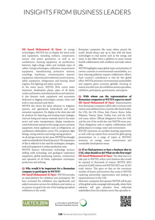 138 Romanian Business Digest•2016
INSIGHTS FROM BUSINESS LEADERS
HE Saeed Mohammed Al Tayer: In energy
technologies, WETEX has on display the latest tools
and equipment, including turbines, compressors,
motors and power generators, as well as air
conditioners, cleaning equipment, air purification,
batteries, high-voltage cables and multiple types of
cables; wiring technologies, calibration measurement
equipment, manufacturing protection systems,
centrifuge machinery, communication systems’
equipment,industrialandresidentialcontrolsystems,
safety equipment, refrigeration and heating, diesel
engines, fire-fighting and safety systems.
In the water sector, WETEX 2016 covers water
treatment, desalination plants, pipes of all kinds,
coolersandheaters,andrelatedproductsandsolutions.
It also features tools, equipment and accessories
dedicated to digging technologies, pumps, valves and
tools to ease pressure and others.
WETEX also shows the latest advances in irrigation
systems, and agricultural, horticultural and water
extraction equipment. On display at the show also will
be products for detecting and treating water leakages,
reservoir lining and various materials used in the water
sector and water transportation, display transducers,
controlelectronicsystemsintheenergysector,corrosion
equipment, home appliances such as refrigerators, air
conditioners, dishwashers, ovens, TVs, computers, light
fittings, wiring switches and energy-saving products.
As oil and gas sectors are key areas, WETEX has brought
underitsumbrellatheOilandGassector.Theimportance
of this is reflected in the need for techniques, strategies,
toolsandequipmenttoreduceproductioncosts.
WETEX features information technology services,
drilling wells technology and geological exploration
equipment, global positioning systems, construction
and operation of oil fields, exploration techniques,
production and refining.
Q: Why would it be important for a Romanian
company to participate in WETEX?
HE Saeed Mohammed Al Tayer: WETEX provides
an ideal platform for exhibitors and participants. We
have increased the exhibition area significantly and
added innovative services for exhibitors and visitors, as
we pursue our goal to be one of the leading specialised
exhibitions in the world.
Romanian companies, like many others around the
world, should always stay up to date with the latest
technologies in vital sectors such as the energy and
water. It also offers them a platform to create mutual
benefit collaborations with exhibitors and trade visitors
alike.
WETEX highlights major global topics and priorities of
various countries in environmental sustainability, at a
time reducing pollution requires collaborative efforts.
Each country’s contribution is vital for this global
effort. WETEX promotes environmental sustainability
and supports green economy globally. Growing in
statureyearafteryear,theexhibitionattractsspecialists,
exhibitors, participants, governments, and experts.
Q: With whom can the representatives of
Romanian companies at WETEX expect to meet?
HE Saeed Mohammed Al Tayer: Representatives
fromRomaniancompanieswillbeabletointeractwith
visitorsandexhibitorsfromcountrieslikeSaudiArabia,
the USA, the UK, China, Italy, France, Korea, India,
Malaysia, Taiwan, Spain, Turkey, Iran, and the UAE,
and many others. Official delegations from the UAE
and the rest of the world also visit WETEX every year.
These delegations seek to explore collaboration with
global players in energy, water and environment.
WETEX represents an excellent learning opportunity
as well, with top experts from around the globe giving
presentations on a range of topics at WETEX’s
seminars, on energy, water, environment and
sustainable development issues.
Q: If we find partners or have a business idea in
UAE,whatshouldwedo?Whatarethefirststeps?
HE Saeed Mohammed Al Tayer: The ideal way is to
take part in WETEX, where your business idea would
be exposed to thousands of visitors. WETEX 2014
attracted 22,602 visitors and WETEX 2015 saw 23,325
trade visitors. This gives an idea on the enormous
number of buyers and investors that come to WETEX
exploring partnership opportunities and seeking to
expand presence in the UAE.
Moreover, companies that sponsor WETEX will be part
oftheglobalmediacampaignheldannually,wheretheir
solutions will gain attention from influential
stakeholders from the industry sector they specialise in.
 