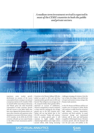 SAS® VISUAL ANALYTICS
Picture hidden trends coming into plain sight.
experience some modest growth
deceleration on account of the recent
consumption boom coming to an end and
a temporary decline in EU transfers (Table
1). Growth will be most robust in Romania
and Poland, given the solid household
consumption in both countries; growth
will also recover in the Baltic States that
have since digested the Russian shock, yet
most other countries will experience some
slowdown on account of the lower volume
of EU transfers. As for 2018, the EU-CEE
countries will pick up some speed thanks
to the inflow of new investments and EU
transfers.
A medium-term investment revival is expected in
most of the CESEE countries in both the public
and private sectors.
Countries in the Western Balkans WB) also
picked up speed in 2015 and will thus
maintain positive growth rates in 2016 and
beyond.Theywillgrowatanaveragerateof
3%, except for Serbia where growth will be
depressed on account of stabilisation.
However unimpressive it may be compared
to their need for catching-up, the average
growth rate in the WB countries (excl.
Serbia) will not lag behind that in the
EU-CEE countries. Turkey will continue
down its modest growth path. It will
maintain its fragile stability, despite
relatively high inflation and a high current
account deficit, while facing increasing
challenges emerging, for instance, from the
war in Syria, the refugee crisis and the loss
of export and tourism revenue owing to the
Russian trade sanctions.
In the CIS, Russia and Belarus will face yet
another year of recession in 2016. Russia
will continue to suffer from low oil prices,
high inflation, currency depreciation,
sanctions and fiscal austerity. As usual,
structural change and institutional
reforms will be slow and half-hearted,
incapable of offsetting the losses. Ukraine’s
economic growth, after the dramatic fall
over the past years, will stabilise as the
 