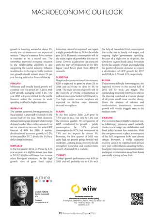 MACROECONOMIC OUTLOOK
22 Romanian Business Digest•2016
The Vienna Institute for
International Economic Studies (wiiw)
3 Rahlgasse, 1060 Vienna, Phone: +43 1 533 66 10 - 22
Fax: +43 1 533 66 10 - 50
www.wiiw.ac.at
GÁBOR HUNYA
Senior Economist
wiiw
Contact:
hunya@wiiw.ac.at
AUTHOR
growth is hovering somewhat above 3%,
mostly due to investment and exports of
services. This year’s revenue from tourism
is expected to be a record one. The
somewhat improved economic situation
in the neighbouring countries is also
supporting the tourist industry. Inflation
is subdued as in the region. In the medium
run, growth should remain above 3% per
year barring political or financial shocks.
POLAND
Moderate and broadly based growth will
continue over the period 2016-2018, with
GDP growth averaging some 3.2%. The
year 2017 will prove critical for the public
finances unless the increase in social
spending is offset by higher taxation.
ROMANIA
The current economic boom generated by
fiscal stimuli is expected to subside in the
second half of the year. With domestic
demandturningoutstrongerwhileforeign
demand weaker than earlier assumed, we
see no reason to increase the wiiw GDP
forecast of 4.0% for 2016. A marked
deceleration of economic growth, to 3.2%,
is forecasted for 2017, should the 3% fiscal
deficit limit be obeyed.
SLOVAKIA
In the first quarter 2016, GDP rose by 3.4%
year on year, at a slightly slower pace than
in 2015 (3.6%) but still faster than in most
other European countries. As the high
growth rates of gross fixed capital
formation cannot be sustained, we expect
a slight growth decline to 3% for the whole
year 2016. Domestic consumption will be
the main engine of growth for the years to
come. Growth acceleration can expected
with the start of production at the new
Jaguar Land Rover plant from 2018/19
onwards.
SLOVENIA
Despiteasharpcontractionofinvestments,
GDP is expected to grow by about 2% in
2016 and accelerate to close to 3% by
2018. The main drivers of growth will be
the recovery of private consumption as
wellasinvestmentsfuelledbyEUtransfers.
The high current account surpluses are
expected to decline once domestic
demand strengthens.
SERBIA
In the first quarter 2016 GDP grew by
3.5% year on year, but only by 1.6% over
the previous quarter. All components of
GDP contributed to growth – public
consumption by 3.2%, private
consumption by 0.7%, but investment by
7.9% and net exports by almost 3%.
However, the first quarter of 2015 was
quite bad, so growth going forward will
moderate. Looking ahead, recovery should
strengthen somewhat and medium-term
growth of around 3% is realistic.
TURKEY
Turkey’s growth performance was 4.0% in
2015 and will probably rise to 4.1% with
the help of household final consumption
due to the rise in hourly real wages, and
ongoing higher government spending.
Because of a slight rise in oil prices, the
slowdown in gross fixed capital formation
for the last couple of years and weakening
but positive domestic demand, we expect
a deceleration of GDP growth for 2017
and 2018, to 3.7% and 3.5%, respectively.
RUSSIA
The economy is finally bottoming out; the
expected recovery in the second half of
2016 will be weak and fragile. The
outstanding structural reforms are still on
the drawing board and a renewed plunge
of oil prices could cause another slump.
Given the absence of reforms and
modernisation investments, economic
growth will remain sluggish even in the
medium term.
UKRAINE
The economy has probably bottomed out,
as inflationary pressures eased markedly
thanks to exchange rate stabilisation and
fiscal policy became less restrictive. With
the new government in place, a resumption
of the IMF programme looks now almost
certain. However, a visible economic
recovery cannot be expected until at least
next year, with inflation subsiding further,
fiscalpolicybecomingmoreaccommodative
and export re-orientation away from Russia
potentially starting to bear fruit.
 