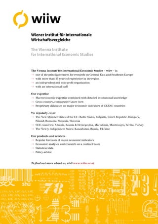 The Vienna Institute for International Economic Studies – wiiw – is
„ one of the principal centres for research on Central, East and Southeast Europe
„ with more than 35 years of experience in the region
„ an independent and non-profit organization
„ with an international staff
Our expertise
„ Macroeconomic expertise combined with detailed institutional knowledge
„ Cross-country, comparative know-how
„ Proprietary databases on major economic indicators of CEESE countries
We regularly cover
„ The New Member States of the EU: Baltic States, Bulgaria, Czech Republic, Hungary,
Poland, Romania, Slovakia, Slovenia
„ SEE countries: Albania, Bosnia & Herzegovina, Macedonia, Montenegro, Serbia, Turkey
„ The Newly Independent States: Kazakhstan, Russia, Ukraine
Our products and services
„ Regular forecasts of major economic indicators
„ Economic analyses and research on a contract basis
„ Statistical data
„ Policy advice
To find out more about us, visit www.wiiw.ac.at
Wiener Institut für Internationale
Wirtschaftsvergleiche
The Vienna Institute
for International Economic Studies
wiiw
 