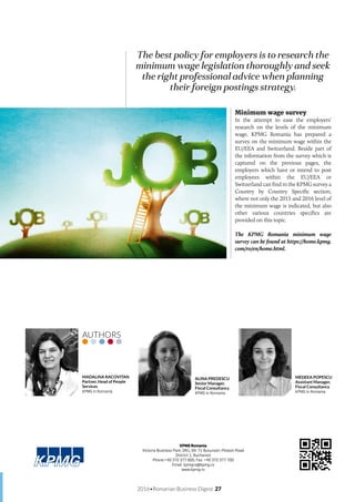 2016•Romanian Business Digest 27
Minimum wage survey
In the attempt to ease the employers’
research on the levels of the minimum
wage, KPMG Romania has prepared a
survey on the minimum wage within the
EU/EEA and Switzerland. Beside part of
the information from the survey which is
captured on the previous pages, the
employers which have or intend to post
employees within the EU/EEA or
Switzerland can find in the KPMG survey a
Country by Country Specific section,
where not only the 2015 and 2016 level of
the minimum wage is indicated, but also
other various countries specifics are
provided on this topic.
The KPMG Romania minimum wage
survey can be found at https://home.kpmg.
com/ro/en/home.html.
The best policy for employers is to research the
minimum wage legislation thoroughly and seek
the right professional advice when planning
their foreign postings strategy.
MADALINA RACOVITAN
Partner, Head of People
Services
KPMG in Romania
ALINA PREDESCU
Senior Manager,
Fiscal Consultancy
KPMG in Romania
MEDEEA POPESCU
Assistant Manager,
Fiscal Consultancy
KPMG in Romania
AUTHORS
KPMG Romania
Victoria Business Park, DN1, 69-71 Bucuresti-Ploiesti Road
District 1, Bucharest
Phone:+40 372 377 800, Fax: +40 372 377 700
Email: kpmgro@kpmg.ro
www.kpmg.ro
 