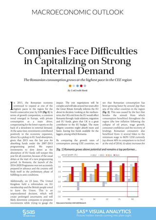 MACROECONOMIC OUTLOOK
SAS® VISUAL ANALYTICS
Picture hidden trends coming into plain sight.
The Romanian consumption grows at the highest pace in the CEE region
Companies Face Difficulties
in Capitalizing on Strong
Internal Demand
I
n 2015, the Romanian economy
continued to expand at one of the
highest paces in the region for the
fourth consecutive year, by 3.8% [fig. 1]. In
terms of growth composition, a common
trend emerged in Europe, with private
consumption as a main driver,
compensating for the lower exports on the
back of a slowdown in external demand.
At the same time, investments contributed
positively to the economic expansion,
driven by a pickup in EU fund absorption,
given that 2015 was the last year for
absorbing funds under the 2007-2013
programming period. We expect
investments to slow down as the
absorption of EU funds will temper this
year for all countries, because of the usual
delays at the start of a new programming
period. In Romania, the launch of the
2014-2020 Programme was not accurately
prepared in advance and the country still
finds itself in the preliminary phase of
fulfilling ex-ante conditions.
Additionally, on 23 June, The United
Kingdom held a referendum on EU
membership and the British people voted
to leave the Union. This is an
unprecedented decision, which will
create prolonged uncertainty and will
likely determine companies to postpone
investments while trying to gauge the
By UniCredit Bank
impact. The exit negotiations will be
complexandwilltakearoundtwoyearsafter
the Great Britain formally informs the EU
about its decision. Looking at the medium-
term, the UK’s exit from the EU would affect
Romania through: trade relations, migration
and EU funds, given that UK is a great
contributor to the EU budget. The more
diligent countries might absorb more and
faster, leaving less funds available for the
laggers, among which Romania.
By comparing the growth rates of
consumption among CEE countries, we
see that Romanian consumption has
been growing faster by around 2pp than
any of the other countries in the region
[fig. 2]. This was caused by the fact that
besides the stimuli from which
consumption benefitted throughout the
region (the low inflation following the
collapse of oil prices, wage growth,
consumer confidence and the recovery of
lending), Romanian consumers also
benefitted from: i) several hikes to the
minimum wage to RON 1250 currently
(up almost 40% in comparison to its level
at the end of 2014), ii) salary increases for
[fig. 1] Romania grows above potential and remains a top performer…
Data source: Eurostat, UniCredit Research
-3.0
-2.0
-1.0
0.0
1.0
2.0
3.0
4.0
5.0
BG HU SK CZ PL RO
2012 2013 2014 2015annual growth (%)
 