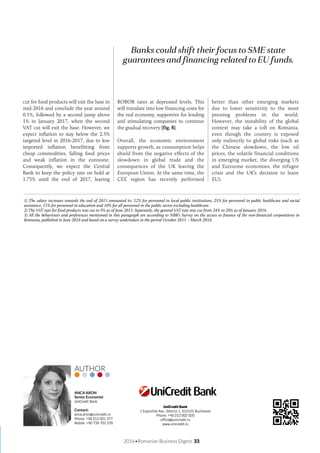 2016•Romanian Business Digest 33
Banks could shift their focus to SME state
guarantees and financing related to EU funds.
cut for food products will exit the base in
mid-2016 and conclude the year around
0.1%, followed by a second jump above
1% in January 2017, when the second
VAT cut will exit the base. However, we
expect inflation to stay below the 2.5%
targeted level in 2016-2017, due to low
imported inflation benefitting from
cheap commodities, falling food prices
and weak inflation in the eurozone.
Consequently, we expect the Central
Bank to keep the policy rate on hold at
1.75% until the end of 2017, leaving
ROBOR rates at depressed levels. This
will translate into low financing costs for
the real economy, supportive for lending
and stimulating companies to continue
the gradual recovery [fig. 8].
Overall, the economic environment
supports growth, as consumption helps
shield from the negative effects of the
slowdown in global trade and the
consequences of the UK leaving the
European Union. At the same time, the
CEE region has recently performed
better than other emerging markets
due to lower sensitivity to the most
pressing problems in the world.
However, the instability of the global
context may take a toll on Romania,
even though the country is exposed
only indirectly to global risks (such as
the Chinese slowdown, the low oil
prices, the volatile financial conditions
in emerging market, the diverging US
and Eurozone economies, the refugee
crisis and the UK’s decision to leave
EU).
1) The salary increases towards the end of 2015 amounted to: 12% for personnel in local public institutions, 25% for personnel in public healthcare and social
assistance, 15% for personnel in education and 10% for all personnel in the public sector excluding healthcare.
2) The VAT rate for food products was cut to 9% as of June 2015. Separately, the general VAT rate was cut from 24% to 20% as of January 2016.
3) All the behaviours and preferences mentioned in this paragraph are according to NBR’s Survey on the access to finance of the non-financial corporations in
Romania, published in June 2016 and based on a survey undertaken in the period October 2015 – March 2016.
UniCredit Bank
1 Expozitiei Ave., District 1, 012101 Bucharest
Phone: +40 212 002 020
office@unicredit.ro
www.unicredit.ro
ANCA ARON
Senior Economist
UniCredit Bank
Contact:
anca.aron@unicredit.ro
Phone: +40 212 001 377
Mobile: +40 734 701 376
AUTHOR
 