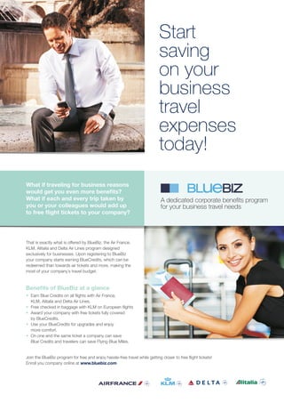 That is exactly what is offered by BlueBiz, the Air France,
KLM, Alitalia and Delta Air Lines program designed
exclusively for businesses. Upon registering to BlueBiz
your company starts earning BlueCredits, which can be
redeemed than towards air tickets and more, making the
most of your company´s travel budget.
Benefits of BlueBiz at a glance
• Earn Blue Credits on all flights with Air France,
KLM, Alitalia and Delta Air Lines.
• Free checked in baggage with KLM on European flights
• Award your company with free tickets fully covered
by BlueCredits.
• Use your BlueCredits for upgrades and enjoy
more comfort.
• On one and the same ticket a company can save
Blue Credits and travelers can save Flying Blue Miles.
Join the BlueBiz program for free and enjoy hassle-free travel while getting closer to free flight tickets!
Enroll you company online at www.bluebiz.com
What if traveling for business reasons
would get you even more benefits?
What if each and every trip taken by
you or your colleagues would add up
to free flight tickets to your company?
Start
saving
on your
business
travel
expenses
today!
A dedicated corporate benefits program
for your business travel needs
 
