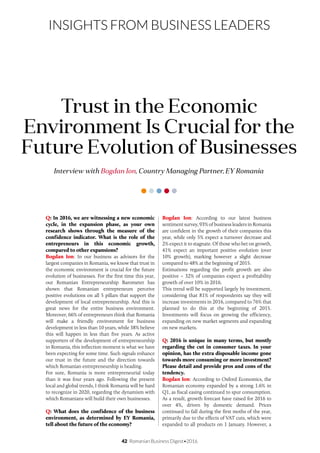 42 Romanian Business Digest•2016
INSIGHTS FROM BUSINESS LEADERS
Q: In 2016, we are witnessing a new economic
cycle, in the expansion phase, as your own
research shows through the measure of the
confidence indicator. What is the role of the
entrepreneurs in this economic growth,
compared to other expansions?
Bogdan Ion: In our business as advisors for the
largest companies in Romania, we know that trust in
the economic environment is crucial for the future
evolution of businesses. For the first time this year,
our Romanian Entrepreneurship Barometer has
shown that Romanian entrepreneurs perceive
positive evolutions on all 5 pillars that support the
development of local entrepreneurship. And this is
great news for the entire business environment.
Moreover, 66% of entrepreneurs think that Romania
will make a friendly environment for business
development in less than 10 years, while 38% believe
this will happen in less than five years. As active
supporters of the development of entrepreneurship
in Romania, this inflection moment is what we have
been expecting for some time. Such signals enhance
our trust in the future and the direction towards
which Romanian entrepreneurship is heading.
For sure, Romania is more entrepreneurial today
than it was four years ago. Following the present
local and global trends, I think Romania will be hard
to recognize in 2020, regarding the dynamism with
which Romanians will build their own businesses.
Q: What does the confidence of the business
environment, as determined by EY Romania,
tell about the future of the economy?
Interview with Bogdan Ion, Country Managing Partner, EY Romania
Trust in the Economic
Environment Is Crucial for the
Future Evolution of Businesses
Bogdan Ion: According to our latest business
sentiment survey, 93% of business leaders in Romania
are confident in the growth of their companies this
year, while only 5% expect a turnover decrease and
2% expect it to stagnate. Of those who bet on growth,
41% expect an important positive evolution (over
10% growth), marking however a slight decrease
compared to 48% at the beginning of 2015.
Estimations regarding the profit growth are also
positive – 32% of companies expect a profitability
growth of over 10% in 2016.
This trend will be supported largely by investment,
considering that 81% of respondents say they will
increase investments in 2016, compared to 76% that
planned to do this at the beginning of 2015.
Investments will focus on growing the efficiency,
expanding on new market segments and expanding
on new markets.
Q: 2016 is unique in many terms, but mostly
regarding the cut in consumer taxes. In your
opinion, has the extra disposable income gone
towards more consuming or more investment?
Please detail and provide pros and cons of the
tendency.
Bogdan Ion: According to Oxford Economics, the
Romanian economy expanded by a strong 1.6% in
Q1, as fiscal easing continued to spur consumption.
As a result, growth forecast have raised for 2016 to
over 4%, driven by domestic demand. Prices
continued to fall during the first moths of the year,
primarily due to the effects of VAT cuts, which were
expanded to all products on 1 January. However, a
 
