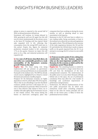 44 Romanian Business Digest•2016
INSIGHTS FROM BUSINESS LEADERS
pickup in prices is expected in the second half of
2016, as demand pressures will pick up.
Investment will continue its strong rebound in
2016, growing by well over 6% again, but this will
now be driven predominantly by the private sector
as the latest EU funding cycle has expired. Retail
sales expanded 4.2% in Q1, reflecting that
consumption drove the strong GDP result seen in
this period. Despite this, figures for industrial
production remained modest in Q1, contracting
1.7% on the quarter. However we expect this will
prove to be a blip, and industrial production will
expand in Q2.
Q: As a sum of all factors described above, do
you rather see a sustainable growth or a weak
sustainability of the Romanian’s economy
growth? What are the risks?
Bogdan Ion: The fiscal easing now being
implemented will put pressure on government
revenues, and may put Romania on an unsustainable
fiscal path in the medium term. The IMF has already
voiced concern, highlighted by its refusal to extend
Romania’s precautionary standby program.
Prospects for the Romanian economy are highly
dependent on the EU, which takes 70% of its exports.
This is why we are all looking to see how the Brexit
evolution unfolds and how it will impact EU as a
whole and Romania in particular. What we know for
sure is that inherent risks related to forex, tax or
mobility will make agility key for businesses success
in this volatile context. This means hitting the
button on short-term contingency plans that
companies have been working on during the recent
months, as well as planning ahead to meet
uncertainty in the long run.
Businesses in the EU will soon have to adjust to a
new trading reality, facing uncertainty, at least in
themediumterm,aboutthetaxrulesandregulations
that apply to them. This will depend on the outcome
of the trade negotiations between the UK and the
EU and whether the UK feels that it needs to impose
tariffs on the goods imported from the EU in an
attempt to encourage the EU to lower its own tariffs
in return.
Q: From an executive point of view, taking into
consideration ‘the new business equation’,
what are the most important variables for EY
Romania, for the economy as whole and for the
consultancy sector? Please detail.
Bogdan Ion: The consulting business is volatile by
nature, but may benefit to a larger extent from new
FDI and from the development of the local
entrepreneurial ecosystem. The modernization of
the public sector is an area where Romania still lags
behind and, in this space, the use of professional
consultancy firms may allow for a fast transfer of
knowledge and accelerated improvement of
performance and governance.
Furthermore, the efficient implementation of the
new public procurement law, by which state
institutions would select consulting companies
based on the value for money principle and not
solely on the lowest price, is likely to boost the
professional services market.
EY Romania
Bucharest Tower Center Building, 15-17 Ion Mihalache Ave.
22nd Floor, District 1, 011171, Bucharest, Romania
Phone: +40 21 402 4000
www.ey.com
 