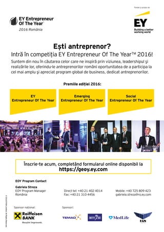 Ești antreprenor?
Intră în competiția EY Entrepreneur Of The Year™ 2016!
Suntem din nou în căutarea celor care ne inspiră prin viziunea, leadershipul şi
realizările lor, oferindu-le antreprenorilor români oportunitatea de a participa la
cel mai amplu şi apreciat program global de business, dedicat antreprenorilor.
Premiile ediției 2016:
EY
Entrepreneur Of The Year
Emerging
Entrepreneur Of The Year
Social
Entrepreneur Of The Year
2016 România
Fondat și produs de
©2016EYGMLimited.AllRightsReserved.
Înscrie-te acum, completând formularul online disponibil la
https://geoy.ey.com
EOY Program Contact
Gabriela Streza
EOY Program Manager
România
Direct tel: +40 21 402 4014
Fax: +40 21 310 4456
Mobile: +40 725 809 423
gabriela.streza@ro.ey.com
Sponsor național: Sponsori:
 