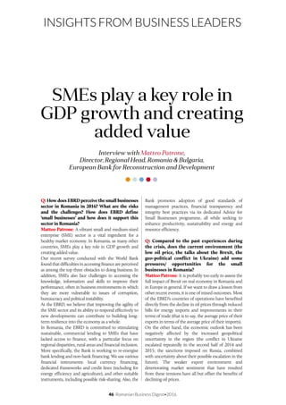 46 Romanian Business Digest•2016
INSIGHTS FROM BUSINESS LEADERS
Q: How does EBRD perceive the small businesses
sector in Romania in 2016? What are the risks
and the challenges? How does EBRD define
‘small businesses’ and how does it support this
sector in Romania?
Matteo Patrone: A vibrant small and medium-sized
enterprise (SME) sector is a vital ingredient for a
healthy market economy. In Romania, as many other
countries, SMEs play a key role in GDP growth and
creating added value.
Our recent survey conducted with the World Bank
found that difficulties in accessing finance are perceived
as among the top three obstacles to doing business. In
addition, SMEs also face challenges in accessing the
knowledge, information and skills to improve their
performance, often in business environments in which
they are more vulnerable to issues of corruption,
bureaucracy and political instability.
At the EBRD, we believe that improving the agility of
the SME sector and its ability to respond effectively to
new developments can contribute to building long-
term resilience into the economy as a whole.
In Romania, the EBRD is committed to stimulating
sustainable, commercial lending to SMEs that have
lacked access to finance, with a particular focus on
regional disparities, rural areas and financial inclusion.
More specifically, the Bank is working to re-energise
bank lending and non-bank financing. We use various
financial instruments: local currency financing,
dedicated frameworks and credit lines (including for
energy efficiency and agriculture), and other suitable
instruments, including possible risk-sharing. Also, the
Interview with Matteo Patrone,
Director, Regional Head, Romania & Bulgaria,
European Bank for Reconstruction and Development
SMEs play a key role in
GDP growth and creating
added value
Bank promotes adoption of good standards of
management practices, financial transparency and
integrity best practices via its dedicated Advice for
Small Businesses programme, all while seeking to
enhance productivity, sustainability and energy and
resource efficiency.
Q: Compared to the past experiences during
the crisis, does the current environment (the
low oil price, the talks about the Brexit, the
geo-political conflict in Ukraine) add some
pressures/ opportunities for the small
businesses in Romania?
Matteo Patrone: It is probably too early to assess the
full impact of Brexit on real economy in Romania and
in Europe in general. If we want to draw a lesson from
other recent events, it is one of mixed outcomes. Most
of the EBRD’s countries of operations have benefited
directly from the decline in oil prices through reduced
bills for energy imports and improvements in their
terms of trade (that is to say, the average price of their
exports in terms of the average price of their imports).
On the other hand, the economic outlook has been
negatively affected by the increased geopolitical
uncertainty in the region (the conflict in Ukraine
escalated repeatedly in the second half of 2014 and
2015; the sanctions imposed on Russia, combined
with uncertainty about their possible escalation in the
future). The weaker export environment and
deteriorating market sentiment that have resulted
from these tensions have all but offset the benefits of
declining oil prices.
 