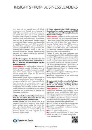 48 Romanian Business Digest•2016
INSIGHTS FROM BUSINESS LEADERS
As a result of the financial crisis and difficult
environment in the financial sector, financing for
SMEs in Romania is limited, particularly in rural areas
and outside major cities, and for small agricultural
enterprises. Lack of eligible collateral has constrained
the flow of credit, particularly to SMEs, of which more
than 80% rely on self-financing, through retained
earnings or sale of assets and loans from shareholders
or capital increases. As a result, SMEs generate less
than 50% of the total value added of the business
economy, compared to the EU average of almost 60%.
Increasing non-collateralised lending to SMEs thus
remains a challenge and, generally, domestic credit to
the private sector as a percentage of GDP is relatively
low by regional standards.
Q: Should companies in Romania take for
granted the low interest rates environment in
the EU? What are the risks and how can they
protect themselves?
Matteo Patrone: The low interest rate environment
should continue to stimulate the financial sector for
the time being. It is crucial that companies, especially
those with a limited exposure to export markets,
naturally hedge their foreign risk by financing
themselves in local currency.
Moreover, there is ample room for improvement in the
process of diversification of sources of financing, for
example through private equity. Private equity, further
than finance, provides corporate governance and
managerial support to the growth process of SMEs.
Prospectively, this will create incentives for capital
marketdeepening,ascompaniesthatwillhavereached
critical mass turn to public equity for financing their
future stages of expansion.
Q:Whatarethelessonslearntbysmallbusinesses
from the past crisis? How could they use this
knowledge in the new economic cycle?
Matteo Patrone: The main lesson learnt by all
companies, particularly by small ones, is that the real
market out there is much tougher that the one they
knew before the crisis. To stay on that market, they
have to be competitive, to innovate and keep their
businesses flexible and easily adaptable to the
permanent market changes.
Q: What industries does EBRD support in
Romania and how are the companies that EBRD
workswithspreadacrossRomania(Bucharestvs.
the rest of the country)?
Matteo Patrone: The EBRD is a leading institutional
investor in Romania. The Bank has invested over EUR
7 billion in the country to date and has also mobilised
more than EUR 14 billion from other sources of
financing. The large majority of the EBRD investment
has been in the private sector – 62%. The current
portfolioisclosetoEUR2billion,34%ininfrastructure,
29% in industry, commerce and agribusiness, 25% in
energy and 12% in financial institutions.
Through its Advice for Small Businesses team,
exclusively dedicated to SMEs, the EBRD has enabled
more than 650 enterprises to access business advice
through local consultants and international industry
advisers.Thegreatmajorityofthesearelocatedoutside
the capital city, and more than 20% are in rural areas.
The 2015-18 strategy builds on a strong history of
investment in Romania and sets out three priorities:
broadening access to finance by inducing lending
and developing capital market;
reducing regional disparities and boosting inclusion
through commercialized infrastructure;
enhancing competitiveness in the private sector
through targeted investment.
Q: Are there any tools for measuring the impact
of EBRD on Romanian companies (such as
effects on job creation, financing, business
development and so on)?
Matteo Patrone: We believe that measuring the
impact of our assistance is very important. As an
example, the support provided by the EBRD to over
650 small and medium sized enterprises through its
Advice for Small Businesses team, active in Romania
since 1993, has had a substantial impact, as revealed by
project evaluations one year after project completion1
.
Within a year of completing an advisory project:
62% of the SMEs we worked with have increased
their turnover, with a median increase of 31%;
55% have increased their productivity, as they
expanded their business;
52% saw significant job creation;
16% secured external funding to finance their
growth, with over EUR 17 million secured so far.
1) Data collected since 2008.
 