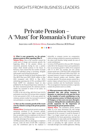 50 Romanian Business Digest•2016
INSIGHTS FROM BUSINESS LEADERS
Q: What is your perspective on the private
pension system in 2016, regarding Pillar 3?
Melania Mirea: Due to the countries’ around the
world need of change and economic growth, the
beginning efforts of the pension reforms are
intensively promoted, having by now a positive
impact which should continue in the future. In
Romania, I have noticed that the number of people
aware of individual saving is increasing, alongside
with people’s need of financial education.
The net assets for Fondul de Pensii Facultative BCR
Plus (BCR Plus) were RON 226.83 million in May
2016 (compared with 190.10 in May 2015),
submitting a growing rate of 19%, according to BCR
Pensii SAFPP S.A. calculations based on data
published by the Financial Supervisory Authority. In
the above mentioned period, the voluntary pension
market has increased in terms of net assets, on
average, with 16%.
In 2016, at the end of May, BCR PLUS had 119,276
participants, more than 14% increase when compared
to the same period in 2015. In the same period, the
voluntary pension market has increased in terms of
new participants, on average, with 9.79%.
Q: How can the economic growth of the recent
years be related to saving in the private pension
system?
Melania Mirea: Growing private pension savings are
intensively correlated to the economic growth;
specifically, companies have higher income which
they can partially return to employees in the form of
benefits, such us 3rd Pillar pension and, at the same
time, take advantage of tax savings.
3rd Pillar pensions offer tax advantages to employers
because, under the limit of EUR 400 / employee/
year, the contribution paid by the employer is
Interview with Melania Mirea, Executive Director, BCR Pensii
Private Pension –
A ‘Must’ for Romania’s Future
deductible at company income tax computation,
while not being considered as payment assimilated to
the salary (and therefore being outside the area of
social contributions).
In terms of GDP growth in the year 2015, Romania
ranks 6th in the European Union and is predicted to
have an economic growth in 2016 of 4.2 compared
with 3.7 in 2015. For example, last year, private
pension funds were 3.70% from GDP, compared with
3.03% in December 2014 and 3.26% in June 2015. An
increased amount of assets is associated with more
efficient financial markets and, therefore, higher
economic growth. The private pension system has a
positive impact and puts focus on the protection of
pension members and the beneficiaries’ interests.
The encouragement of pension provision, in general,
sustains the pension sector as a whole.
Q: When governments realize they need money,
sometimes they take ad-hoc measures. In
Romania, we experienced in the past the freeze
of the transfers of social contributions to the
private pensions system. In Poland and most of
all Hungary, we have seen even more disruptive
measures. Taking this into consideration, please
provide arguments for the importance of
maintaining the private pension system.
Melania Mirea: The mandatory private pension
(Pillar 2) is for many Romanians the only savings
solution for the retirement age. Under the pessimistic
framework of the economy, it would be dramatic if
Pillar 2 no longer existed and now we must act
responsibly for the future generations, starting from
the information in mass media and the engagement
of the civil society. BCR Pensii is actively involved
online in spreading the right answers and also
internally through a new mobile application, offering
 