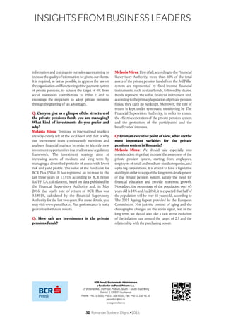 52 Romanian Business Digest•2016
INSIGHTS FROM BUSINESS LEADERS
information and trainings to our sales agents aiming to
increasethequalityofinformationwegivetoourclients.
It is required, as fast as possible, to approve the law on
theorganizationandfunctioningofthepaymentsystem
of private pensions, to achieve the target of 6% from
social insurances contributions to Pillar 2 and to
encourage the employers to adopt private pensions
through the granting of tax advantages.
Q: Can you give us a glimpse of the structure of
the private pensions funds you are managing?
What kind of investments do you prefer and
why?
Melania Mirea: Tensions in international markets
are very clearly felt at the local level and that is why
our investment team continuously monitors and
analyzes financial markets in order to identify new
investment opportunities in a prudent and regulatory
framework. The investment strategy aims at
increasing assets of medium and long term by
managing a diversified portfolio of assets with lower
risk and yield profile. The value of the fund unit for
BCR Plus (Pillar 3) has registered an increase in the
last three years of 17.91% according to BCR Pensii
SAFPP S.A. calculations, based on data published by
the Financial Supervisory Authority and, in May
2016, the yearly rate of return of BCR Plus was
3.5891%, calculated by the Financial Supervisory
Authority for the last two years. For more details, you
may visit www.pensiibcr.ro. Past performance is not a
guarantee for future results.
Q: How safe are investments in the private
pensions funds?
MelaniaMirea:Firstofall,accordingtotheFinancial
Supervisory Authority, more than 60% of the total
assets of the private pension funds from the 3rd Pillar
system are represented by fixed-income financial
instruments, such as state bonds, followed by shares.
Bonds represent the safest financial instrument and,
accordingtotheprimarylegislationofprivatepension
funds, they can’t go bankrupt. Moreover, the rate of
return is kept under systematic monitoring by The
Financial Supervision Authority, in order to ensure
the effective operation of the private pension system
and the protection of the participants’ and the
beneficiaries’ interests.
Q: From an executive point of view, what are the
most important variables for the private
pensions system in Romania?
Melania Mirea: We should take especially into
consideration steps that increase the awareness of the
private pension system, starting from employees,
employers of small and medium-sized companies, and
up to big corporations. It is crucial to have a legislative
stabilityinordertosupportthelong-termdevelopment
of the private pension system, satisfy the need for
financial education and provide economic growth.
Nowadays, the percentage of the population over 65
years old is 18% and, by 2050, it is expected that half of
the population will be over 65 years old, according to
The 2015 Ageing Report provided by the European
Commission. Not just the context of aging and the
demographic changes are the alarm signal, but, in the
long term, we should also take a look at the evolution
of the inflation rate around the target of 2.5 and the
relationship with the purchasing power.
BCR Pensii, Societate de Administrare
a Fondurilor de Pensii Private S.A.
15 Victoriei Ave., 3rd Floor, Podium, South – South-East Wing
District 3, 030023 Bucharest
Phone: +40 21 9503, +40 21 308 65 03; Fax: +40 21 232 40 35
pensiibcr@bcr.ro
www.pensiibcr.ro
 