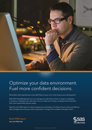 © 2016 SAS Institute Inc. All rights reserved. S153093US.0416
Read TDWI report.
sas.com/datamgt
Optimize your data environment.
Fuel more confident decisions.
Remember when big data was a new idea? Now it’s your norm. And messy is your starting point.
With SAS®
Data Management, you can manage your data where it lives: in stream, in database,
in memory, in Hadoop and in the cloud. You can make sure it’s clean, consistent and trustworthy.
And, most importantly, decision ready.
Read the new TDWI report on data management and Hadoop. You’ll learn how to scale cost-effective
data management across your entire organization. And gain the confidence that goes with it.
 