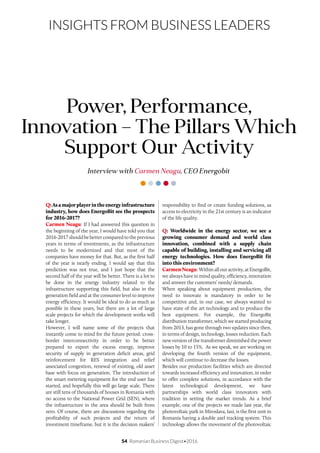 54 Romanian Business Digest•2016
INSIGHTS FROM BUSINESS LEADERS
Q:Asamajorplayerintheenergyinfrastructure
industry, how does EnergoBit see the prospects
for 2016-2017?
Carmen Neagu: If I had answered this question in
the beginning of the year, I would have told you that
2016-2017 should be better compared to the previous
years in terms of investments, as the infrastructure
needs to be modernized and that most of the
companies have money for that. But, as the first half
of the year is nearly ending, I would say that this
prediction was not true, and I just hope that the
second half of the year will be better. There is a lot to
be done in the energy industry related to the
infrastructure supporting this field, but also in the
generation field and at the consumer level to improve
energy efficiency. It would be ideal to do as much as
possible in these years, but there are a lot of large
scale projects for which the development works will
take longer.
However, I will name some of the projects that
instantly come to mind for the future period: cross-
border interconnectivity in order to be better
prepared to export the excess energy, improve
security of supply in generation deficit areas, grid
reinforcement for RES integration and relief
associated congestion, renewal of existing, old asset
base with focus on generation. The introduction of
the smart metering equipment for the end user has
started, and hopefully this will go large scale. There
are still tens of thousands of houses in Romania with
no access to the National Power Grid (SEN), where
the infrastructure in the area should be built from
zero. Of course, there are discussions regarding the
profitability of such projects and the return of
investment timeframe, but it is the decision makers’
Interview with Carmen Neagu, CEO Energobit
Power, Performance,
Innovation – The Pillars Which
Support Our Activity
responsibility to find or create funding solutions, as
access to electricity in the 21st century is an indicator
of the life quality.
Q: Worldwide in the energy sector, we see a
growing consumer demand and world class
innovation, combined with a supply chain
capable of building, installing and servicing all
energy technologies. How does EnergoBit fit
into this environment?
CarmenNeagu:Withinallouractivity,atEnergoBit,
we always have in mind quality, efficiency, innovation
and answer the customers’ needs/ demands.
When speaking about equipment production, the
need to innovate is mandatory in order to be
competitive and, in our case, we always wanted to
have state of the art technology and to produce the
best equipment. For example, the EnergoBit
distribution transformer, which we started producing
from 2013, has gone through two updates since then,
in terms of design, technology, losses reduction. Each
new version of the transformer diminished the power
losses by 10 to 15%. As we speak, we are working on
developing the fourth version of the equipment,
which will continue to decrease the losses.
Besides our production facilities which are directed
towards increased efficiency and innovation, in order
to offer complete solutions, in accordance with the
latest technological development, we have
partnerships with world class innovators with
tradition in setting the market trends. As a brief
example, one of the projects we made last year, the
photovoltaic park in Miroslava, Iasi, is the first unit in
Romania having a double axel tracking system. This
technology allows the movement of the photovoltaic
 