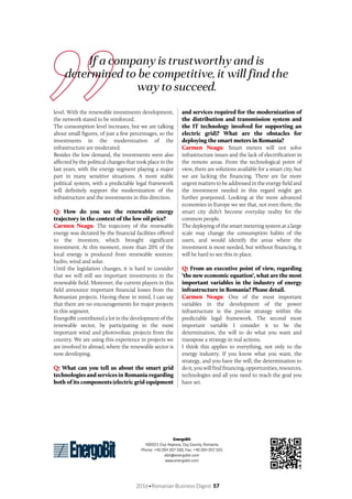 2016•Romanian Business Digest 57
EnergoBit
400221 Cluj-Napoca, Cluj County, Romania
Phone: +40 264 207 500, Fax: +40 264 207 555
ebit@energobit.com
www.energobit.com
If a company is trustworthy and is
determined to be competitive, it will find the
way to succeed.
level. With the renewable investments development,
the network stared to be reinforced.
The consumption level increases, but we are talking
about small figures, of just a few percentages, so the
investments in the modernization of the
infrastructure are moderated.
Besides the low demand, the investments were also
affected by the political changes that took place in the
last years, with the energy segment playing a major
part in many sensitive situations. A more stable
political system, with a predictable legal framework
will definitely support the modernization of the
infrastructure and the investments in this direction.
Q: How do you see the renewable energy
trajectory in the context of the low oil price?
Carmen Neagu: The trajectory of the renewable
energy was dictated by the financial facilities offered
to the investors, which brought significant
investment. At this moment, more than 20% of the
local energy is produced from renewable sources:
hydro, wind and solar.
Until the legislation changes, it is hard to consider
that we will still see important investments in the
renewable field. Moreover, the current players in this
field announce important financial losses from the
Romanian projects. Having these in mind, I can say
that there are no encouragements for major projects
in this segment.
EnergoBit contributed a lot in the development of the
renewable sector, by participating in the most
important wind and photovoltaic projects from the
country. We are using this experience in projects we
are involved in abroad, where the renewable sector is
now developing.
Q: What can you tell us about the smart grid
technologies and services in Romania regarding
both of its components (electric grid equipment
and services required for the modernization of
the distribution and transmission system and
the IT technology involved for supporting an
electric grid)? What are the obstacles for
deploying the smart meters in Romania?
Carmen Neagu: Smart meters will not solve
infrastructure issues and the lack of electrification in
the remote areas. From the technological point of
view, there are solutions available for a smart city, but
we are lacking the financing. There are far more
urgent matters to be addressed in the energy field and
the investment needed in this regard might get
further postponed. Looking at the more advanced
economies in Europe we see that, not even there, the
smart city didn’t become everyday reality for the
common people.
The deploying of the smart metering system at a large
scale may change the consumption habits of the
users, and would identify the areas where the
investment is most needed, but without financing, it
will be hard to see this in place.
Q: From an executive point of view, regarding
‘the new economic equation’, what are the most
important variables in the industry of energy
infrastructure in Romania? Please detail.
Carmen Neagu: One of the most important
variables in the development of the power
infrastructure is the precise strategy within the
predictable legal framework. The second most
important variable I consider it to be the
determination, the will to do what you want and
transpose a strategy in real actions.
I think this applies to everything, not only to the
energy industry. If you know what you want, the
strategy, and you have the will, the determination to
doit,youwillfindfinancing,opportunities,resources,
technologies and all you need to reach the goal you
have set.
 