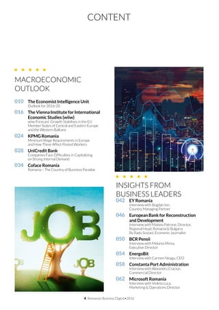 4 Romanian Business Digest•2016
CONTENT
010		 The Economist Intelligence Unit	
	 Outlook for 2016-20
016		 The Vienna Institute for International
		 Economic Studies (wiiw)	
	 wiiw Forecast: Growth Stabilises in the EU
	 Member States of Central and Eastern Europe
	 and the Western Balkans			
024		 KPMG Romania
	 Minimum Wage Requirements in Europe
	 and How These Affect Posted Workers
028		 UniCredit Bank			
	 Companies Face Difficulties in Capitalizing
	 on Strong Internal Demand
034		 Coface Romania
	 Romania – The Country of Business Paradox
INSIGHTS FROM
BUSINESS LEADERS
042		 EY Romania
	 Interview with Bogdan Ion,
	 Country Managing Partner
046		 European Bank for Reconstruction
		 and Development	
	 Interview with Matteo Patrone, Director,
	 Regional Head, Romania & Bulgaria
	 By Radu Soviani, Economic Journalist
050		 BCR Pensii
	 Interview with Melania Mirea,
	 Executive Director
054		 EnergoBit	
	 Interview with Carmen Neagu, CEO
058		 Constanta Port Administration
	 Interview with Alexandru Craciun,
	 Commercial Director
062		 Microsoft Romania
	 Interview with Violeta Luca,
	 Marketing & Operations Director
MACROECONOMIC
OUTLOOK	
 