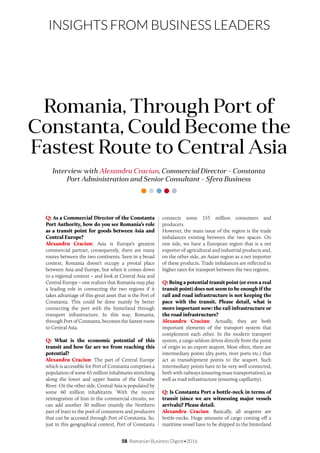 58 Romanian Business Digest•2016
INSIGHTS FROM BUSINESS LEADERS
Q: As a Commercial Director of the Constanta
Port Authority, how do you see Romania’s role
as a transit point for goods between Asia and
Central Europe?
Alexandru Craciun: Asia is Europe’s greatest
commercial partner, consequently, there are many
routes between the two continents. Seen in a broad
context, Romania doesn’t occupy a pivotal place
between Asia and Europe, but when it comes down
to a regional context – and look at Central Asia and
Central Europe – one realizes that Romania may play
a leading role in connecting the two regions if it
takes advantage of this great asset that is the Port of
Constanta. This could be done mainly by better
connecting the port with the hinterland through
transport infrastructure. In this way, Romania,
through Port of Constanta, becomes the fastest route
to Central Asia.
Q: What is the economic potential of this
transit and how far are we from reaching this
potential?
Alexandru Craciun: The part of Central Europe
which is accessible for Port of Constanta comprises a
population of some 65 million inhabitants stretching
along the lower and upper basins of the Danube
River. On the other side, Central Asia is populated by
some 60 million inhabitants. With the recent
reintegration of Iran in the commercial circuits, we
can add another 30 million (mainly the Northern
part of Iran) to the pool of consumers and producers
that can be accessed through Port of Constanta. So,
just in this geographical context, Port of Constanta
Interview with Alexandru Craciun, Commercial Director – Constanta
Port Administration and Senior Consultant – Sfera Business
Romania, Through Port of
Constanta, Could Become the
Fastest Route to Central Asia
connects some 155 million consumers and
producers.
However, the main issue of the region is the trade
imbalances existing between the two spaces. On
one side, we have a European region that is a net
exporter of agricultural and industrial products and,
on the other side, an Asian region as a net importer
of these products. Trade imbalances are reflected in
higher rates for transport between the two regions.
Q: Being a potential transit point (or even a real
transit point) does not seem to be enough if the
rail and road infrastructure is not keeping the
pace with the transit. Please detail, what is
more important now: the rail infrastructure or
the road infrastructure?
Alexandru Craciun: Actually, they are both
important elements of the transport system that
complement each other. In the modern transport
system, a cargo seldom drives directly from the point
of origin to an export seaport. Most often, there are
intermediary points (dry ports, river ports etc.) that
act as transshipment points to the seaport. Such
intermediary points have to be very well connected,
both with railways (ensuring mass transportation), as
well as road infrastructure (ensuring capillarity).
Q: Is Constanta Port a bottle-neck in terms of
transit (since we are witnessing major vessels
arrivals)? Please detail.
Alexandru Craciun: Basically, all seaports are
bottle-necks. Huge amounts of cargo coming off a
maritime vessel have to be shipped to the hinterland
 
