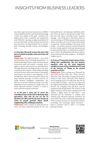 64 Romanian Business Digest•2016
INSIGHTS FROM BUSINESS LEADERS
one where opportunity and innovation are fulfilled
to their rightful potential. And Microsoft technology
is built as an enabler of that goal – whether we’re
talking about better teamwork and productivity
with Office365, opening up digital possibilities for
everyone with Azure and the amazing cloud services
that stem from it or improving the way we interact
with technology through Cortana and intelligent
bots.
Q: How does Microsoft connect the most vital
parts of a business (people, assets, processes and
systems)?
Violeta Luca: The digital revolution – as we often
call this period of fast technology development – is
all about allowing for faster, easier and more relevant
interactions inside and outside a company. And it
applies to all the vital elements you describe above.
Through Microsoft technology, people can be more
connectedtothecompany–thinkmobiletechnology
and cloud services, where your business’ information
and resources are always at your fingertips. Or IoT
and Big Data, where assets and systems inform and
shape business processes in almost real-time. Or
maybe Business Intelligence visualizations, that
allow you to see the working and results of an entire
department or even company on a single screen. The
whole Microsoft business ecosystem is aimed at
easier and faster business interaction.
Q: In the past 2 years, the IT sector has
contributed more to the GDP in Romania than
agriculture. How fast do you see the IT
dynamics for 2016 and for the next decade (in
terms of annual growth)? Please detail,
emphasizing risks, challenges and facts.
Violeta Luca: There is almost no doubt that the IT
sector will enjoy continuous growth for the next
foreseeable future – the landscape is definitely set for
that. There are limits to this growth though. There
has been talk about a looming human resources
shortage – and I think that is a fair point: unless we
start increasing our STEM programs outside a group
of elite universities, the IT sector will soon face limits
to its growth. Another challenge is the nature of the
market – the product diversity is slowly left behind
by sheer market growth. Fostering innovation and
entrepreneurship is key to a varied and successful IT
sector, and it’s something Microsoft aims at with its
many youth and education programs – YouthSpark,
Imagine cup, etc.
Q: From an IT innovative leader’s point of view,
taking into consideration ‘the new business
equation’, what are the most important
variables in terms of the contribution of IT and
of the Internet of Things to the general
economic activity?
Violeta Luca: There’s a saying we at Microsoft use
quite often, and that I like a lot – ‘Data is the New
Electricity’. Now, that phrase is being used mostly in
relation to SQL Server, Microsoft’s Data Platform,
but its meaning can be a lot wider than that. We are
in the middle of change – and the use of data (and
the digital transformation) will make the difference
between the companies that will grow, and the
companies that will fall behind. The winners of this
digital revolution will be those companies that will
embrace a digital vision for their future – and
Microsoft and the Romanian IT industry (that
includes many Microsoft partners) contribute not
just to GDP, but to the overall technology landscape
of the economy. Because an economy that embraces
technology, that encourages digital innovation –
both as a producer and as a client – is a healthy,
growing economy.
Microsoft Romania
City Gate South Tower, 3-5 Presei Libere Square, Bucharest
romania@microsoft.com
Phone: +40 212 024 200
Microsoft.com/Romania
 