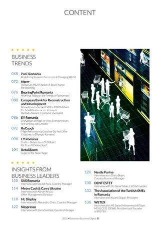 CONTENT
2016•Romanian Business Digest 5
068		 PwC Romania
	 Redefining Business Success in a Changing World
072		 Noerr
	 Romanian M&A Market. A Real Chance
	 for Booming
076		 BearingPoint Romania
	 Working Today on the Trends of Tomorrow!
080		 European Bank for Reconstruction
		 and Development
	 Know How to Support SMEs: EBRD Advice
	 for Small Businesses in Romania
	 By Radu Soviani, 	Economic Journalist	
086		 EY Romania
	 Disruption at Work or How Entrepreneurs
	 Are Driving Job Growth
092		 RoCoach
	 ‘High Performance Coaches Do Not Offer
	 Crutches to Olympic Runners!’
098		 EY Romania
	 Do You Define Your CFO Role?
	 Or Does It Define You?
104		 RetailZoom
	 Super Is the New Hyper
INSIGHTS FROM
BUSINESS LEADERS
110		 SAS Romania
	 Interview with Daniel Pana, Country Manager
114		 Metro Cash & Carry Ukraine
	 Interview with Adrian Ariciu,
	 Offer Management Director
118		 HL Display
	 Interview with Alexandru Chiru, Country Manager
122		 Nespresso
	 Interview with Sonia Nastase, Country Manager
126		 Nestle Purina
	 Interview with Diana Bejan,
	 Country Business Manager
130		 DENT ESTET
	 Interview with Dr. Oana Taban, CEO & Founder
132		 The Association of the Turkish SMEs
		 in Romania
	 Interview with Nazmi Dogan, President
136		 WETEX
	 Interview with HE Saeed Mohammed Al Tayer, 	
	 MD & CEO, DEWA, President and Founder
	 of WETEX
BUSINESS
TRENDS	
 