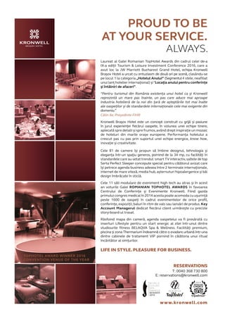 PROUD TO BE
AT YOUR SERVICE.
ALWAYS.
TOPHOTEL AWARD WINNER 2016
CONVENTION VENUE OF THE YEAR
www.kronwell.com
RESERVATIONS
T: 0040 368 730 800
E: reservations@kronwell.com
Laureat al Galei Romanian TopHotel Awards din cadrul celei de-a
IX-a ediții Tourism & Leisure Investment Conference 2016, care a
avut loc la JW Marriott Bucharest Grand Hotel, echipa Kronwell
Brașov Hotel a urcat cu entuziasm de două ori pe scenă, clasându-se
pe locul 1 la categoria „Hotelul Anului” (Segmentul4 stele, neafiliat
unui lanț hotelier internațional) și“Locația anului pentru conferințe
și întâlniri de afaceri”.
“Pentru turismul din România existența unui hotel ca și Kronwell
reprezintă un mare pas înainte, un pas care aduce mai aproape
industria hotelieră de la noi din țară de așteptările tot mai înalte
ale oaspeților și de standardele internaționale cele mai exigente din
domeniu.”
Călin Ile, Președinte FIHR
Kronwell Brașov Hotel este un concept construit cu grijă și pasiune
în jurul experienței fiecărui oaspete, în viziunea unei echipe tinere,
aplecată spre detalii și spre frumos,având drept inspirație un mozaic
de hoteluri din marile orașe europene. Performanța hotelului a
crescut pas cu pas prin suportul unei echipe energice, know how,
inovație și creativitate.
Cele 81 de camere își propun să îmbine designul, tehnologia și
eleganța într-un spațiu generos, pornind de la 34 mp, cu facilități în
standardele care au setat trendul: smart TV interactiv,saltele de top
Serta Perfect Sleeper concepute special pentru călătorul avizat care
își petrece agenda business adesea între 2 terminale internaționale,
internet de mare viteză,media hub,așternuturi hipoalergenice și băi
design îmbrăcate în sticlă.
Cele 11 săli modulare de eveniment high tech au atras și în acest
an voturile Galei ROMANIAN TOPHOTEL AWARDS în favoarea
Centrului de Conferințe și Evenimente Kronwell. Fiind gazda
primului congres medical în 2014 acesta poate acomoda cu ușurință
peste 1600 de oaspeți în cadrul evenimentelor de orice profil,
conferințe, expoziții, baluri în ritm de vals sau lansări de produs. Key
Account Managerul dedicat fiecărui client urmărește cu precizie
story-board-ul trasat.
Răsfoind mapa din cameră, agenda oaspetelui va fi presărată cu
inserturi Lifestyle pentru un start energic al zilei într-unul dintre
studiourile fitness BELAQVA Spa & Wellness. Facilități premium,
piscina și zona Thermarium îndeamnă către o evadare urbană într-una
dintre cabinele de tratament VIP pornind în călătoria unui ritual
încântător al simțurilor.
LIFE IN STYLE. PLEASURE FOR BUSINESS.
 