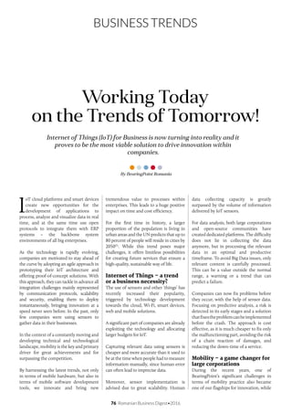 76 Romanian Business Digest•2016
BUSINESS TRENDS
Internet of Things (IoT) for Business is now turning into reality and it
proves to be the most viable solution to drive innovation within
companies.
Working Today
on the Trends of Tomorrow!
I
oT cloud platforms and smart devices
create new opportunities for the
development of applications to
process, analyze and visualize data in real
time, and at the same time use open
protocols to integrate them with ERP
systems – the backbone system
environments of all big enterprises.
As the technology is rapidly evolving,
companies are motivated to stay ahead of
the curve by adopting an agile approach in
prototyping their IoT architecture and
offering proof-of-concept solutions. With
this approach, they can tackle in advance all
integration challenges mainly represented
by communication protocols, scalability
and security, enabling them to deploy
instantaneously, bringing innovation at a
speed never seen before. In the past, only
few companies were using sensors to
gather data in their businesses.
In the context of a constantly moving and
developing technical and technological
landscape, mobility is the key and primary
driver for great achievements and for
surpassing the competition.
By harnessing the latest trends, not only
in terms of mobile hardware, but also in
terms of mobile software development
tools, we innovate and bring new
tremendous value to processes within
enterprises. This leads to a huge positive
impact on time and cost efficiency.
For the first time in history, a larger
proportion of the population is living in
urban areas and the UN predicts that up to
80 percent of people will reside in cities by
2050(1)
. While this trend poses major
challenges, it offers limitless possibilities
for creating future services that ensure a
high-quality, sustainable way of life.
Internet of Things – a trend
or a business necessity?
The use of sensors and other ‘things’ has
recently increased their popularity,
triggered by technology development
towards the cloud, Wi-Fi, smart devices,
web and mobile solutions.
A significant part of companies are already
exploiting the technology and allocating
larger budgets for IoT.
Capturing relevant data using sensors is
cheaper and more accurate than it used to
be at the time when people had to measure
information manually, since human error
can often lead to imprecise data.
Moreover, sensor implementation is
advised due to great scalability. Human
data collecting capacity is greatly
surpassed by the volume of information
delivered by IoT sensors.
For data analysis, both large corporations
and open-source communities have
created dedicated platforms. The difficulty
does not lie in collecting the data
anymore, but in processing the relevant
data in an optimal and productive
timeframe. To avoid Big Data issues, only
relevant content is carefully processed.
This can be a value outside the normal
range, a warning or a trend that can
predict a failure.
Companies can now fix problems before
they occur, with the help of sensor data.
Focusing on predictive analysis, a risk is
detected in its early stages and a solution
thatfixestheproblemcanbeimplemented
before the crash. The approach is cost
effective, as it is much cheaper to fix only
the malfunctioning part, avoiding the risk
of a chain reaction of damages, and
reducing the down-time of a service.
Mobility – a game changer for
large corporations
During the recent years, one of
BearingPoint’s significant challenges in
terms of mobility practice also became
one of our flagships for innovation, while
By BearingPoint Romania
 