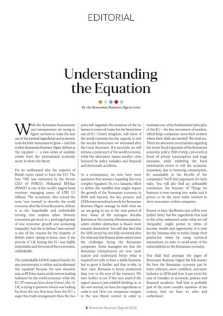 6 Romanian Business Digest•2016
EDITORIAL
By the Romanian Business Digest team
Understanding
the Equation
W
hile the Romanian businessmen
and entrepreneurs are trying to
figure out how to make the best
useoftheinternalingredientsandeconomic
tools for their businesses to grow – and this
iswhatRomanianBusinessDigestdefinesas
‘the equation’ – a new series of variables
comes from the international economic
scene. In short: the Brexit.
Do we understand why the majority of
British voters opted to leave the EU? The
best ‘YES’ was motivated by the former
CEO of PIMCO, Mohamed El-Erian
(PIMCO is one of the world’s largest bond
investors managing assets of USD 1.5
trillion). The economist, who coined the
term ‘new normal’ to describe the world
economy after the Great Recession, defines
it as the ‘improbable and unthinkable
turning into realities when Western
economies get stuck in a prolonged period
of low economic growth and worsening
inequality’. And the so defined ‘new normal’
is one of the reasons for the majority of
British voters opting to leave, even if the
process of UK leaving the EU was highly
improbableand,formostoftheeconomists,
unthinkable.
TheunthinkableLEAVEmakesitharderfor
any entrepreneur to define and understand
‘the equation’ because the new situation
acts,asEl-Erianstates,asthenewestleading
indicator for the world economy: while the
EU 27 wants an ‘ever closer Union’, the +1,
UK,istryingtopreservewhatitwaslooking
for, from the very first time, from the EU: a
super free trade arrangement. How the two
parts will negotiate the existence of the no
barrier in terms of trades for the brand new
out-of-EU United Kingdom, will show if
the world economy has the capacity to end
the ‘secular destruction’ we witnessed after
the Great Recession. If it succeeds, we will
witness a jump start of the world economy,
while the alternative means another crisis
favoured by policy mistakes and financial
and democratic accidents.
As a consequence, we now have more
questions than answers regarding this very
complex ‘equation’. So, in a fantastic effort
to define the variables that might impact
the growth of the Romanian economy in
2016 and beyond, the key persons and
CEOsinterviewedexclusivelyforRomanian
Business Digest manage to draft what we
are we going to see in the next period of
time. Some of the managers describe
Romaniaas‘thecountryofbusinessparadox,
where creative destruction is biased more
towards destruction’. You will also find that
the SME sector has not fully recovered after
thecrisisandthatfinancealonecannotmeet
the challenges facing the Romanian
companies. Some managers see that the
Romanian entrepreneurs are now more
mature and understand better what is
required not only to have a stable business,
but to grow it further and that is why, in
their view, Romania is better positioned
than ever in the eyes of the investors. We
have further to see if ‘the new pearl of the
region’ status is just wishful thinking or, in
the new normal, we have the ingredients to
make it real. How can companies navigate
in the new Brexit context in order to
maintain one of the fundamental principles
of the EU – the free movement of workers,
which helps companies move their workers
where their skills are needed? We shall see.
Therearealsosomeuncertaintiesregarding
therecentfiscalexpansionoftheRomanian
economic policy. Will it bring a pro-cyclical
boost of private consumption and wage
increases, while inhibiting the fixed
investments sector or will the economic
expansion, due to booming consumption,
be sustainable in the benefit of the
companies? You’ll find arguments for both
sides. You will also find an unbeatable
conclusion: the Internet of Things for
business is now turning into reality and it
proves to be the most viable solution to
drive innovation within companies.
Sooner or later, the Brexit crisis will be over
(rather later), but the ingredients that lead
to the crisis, subsumed under what we call
‘inequality’, might persist in terms of
income, wealth and opportunity. It is time
for the business elite to turbo charge their
productive views by using technical
innovations, in order to avoid some of the
vulnerabilities in the Romanian economy.
You shall find amongst the pages of
Romanian Business Digest the full answer
for how the Romanian economy can be
more coherent, more confident, and more
inclusive in 2016 and how it can avoid the
mix of mistakes in economic policies and
financial accidents. And that is probably
part of the most complex equation of the
century that we have to solve and
understand.
 