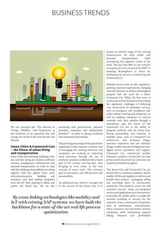 78 Romanian Business Digest•2016
BUSINESS TRENDS
We use concepts like ‘The Internet of
Things’, ‘Mobility’, ‘User Experience’ as
the backbone of an approach that will
change the world in the next decade and
beyond.
Smart Cities & Connected Cars
– the future of urban living
and transportation
Some of the most pressing challenges cities
are currently facing are related to efficient
resource management, infrastructure and
personal transportation. In order to cope
withthischallenge,BearingPointisworking
together with key players from retail,
telecommunications, banking and
insurance, and with leading companies
from the IoT field, aspiring to define and
perfect the Smart City. We are also
partnering with governments, payment
providers, telematics and infotainment
providers(2)
in order to advance technical
and commercial innovations.
Thegrowingpercentageofthepopulation
migrating to cities requires a smarter way
of managing the existing resources and
companies are working on improving
these processes through the use of
predictive analysis combined with a smart
grid of IoT sensors and big data, thus
bringing us even closer to the true
concept of smart cities. The common
goal is innovation, cost effectiveness and
sustainability.
An additional area which is strongly tied
to the success of the Smart City, is to
ensure an optimal usage of the existing
infrastructure for both public and
personal transportation, while
considering the logistical needs of the
cities. The fact that 80% of new vehicles
are expected to be connected by 2020(3)
is
inspiring BearingPoint to thrive for
facilitating the process of perfecting the
Connected Car.
Multiple factors such as safer legislation,
growing customer expectations, changing
customer behavior as well as technological
progress fuel the need for a better
Connected Car. While the first wave of
connected cars has focused on overcoming
the significant challenges of delivering
core connectivity for telematics services,
such as emergency call, breakdown call,
stolen vehicle tracking and teleservice, as
well as enabling customers to connect
remotely with their vehicles through a
smartphone app, the future of the
Connected Car lies in the ability to
integrate perfectly with the Smart City.
Strong partnerships and expertise in
multiple areas, such as Connected Car
architecture and technical design,
customer experience and user interface
design, market launches of digital services,
digital service operations and support,
Connected Car commercial models,
telematics analytics, Connected Car data
privacy and Connected Car commerce are
required to facilitate progress.
The Smart City and Connected Car can
benefit from a commerce platform, which
enables OEMs and suppliers to deliver and
bundle their services - packaging, selling
and providing them to communities
seamlessly. This platform covers the full
customer journey using pre-integrated
services and applications as a cloud service.
It provides the market place to enable the
seamless bundling of services for the
customer from a community of partners,
such as information, entertainment,
telcos, insurance and automotive services
companies, while maintaining separate
billing, financial and profitability
By cross-linking technologies like mobility and
IoT with existing SAP systems, we have built the
backbone for a state-of-the-art real-life process
optimization.
 
