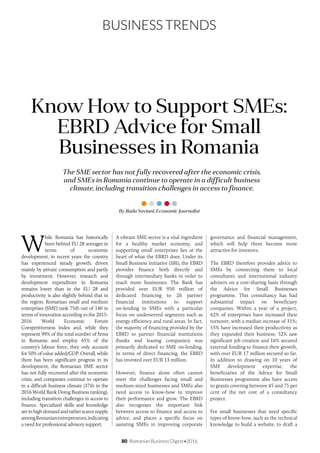 80 Romanian Business Digest•2016
BUSINESS TRENDS
The SME sector has not fully recovered after the economic crisis,
and SMEs in Romania continue to operate in a difficult business
climate, including transition challenges in access to finance.
Know How to Support SMEs:
EBRD Advice for Small
Businesses in Romania
W
hile Romania has historically
been behind EU 28 averages in
terms of economic
development, in recent years the country
has experienced steady growth, driven
mainly by private consumption and partly
by investment. However, research and
development expenditure in Romania
remains lower than in the EU 28 and
productivity is also slightly behind that in
the region. Romanian small and medium
enterprises (SME) rank 75th out of 140 in
terms of innovation according to the 2015-
2016 World Economic Forum
Competitiveness Index and, while they
represent 99% of the total number of firms
in Romania and employ 65% of the
country’s labour force, they only account
for 50% of value added/GDP. Overall, while
there has been significant progress in its
development, the Romanian SME sector
has not fully recovered after the economic
crisis, and companies continue to operate
in a difficult business climate (37th in the
2016 World Bank Doing Business ranking),
including transition challenges in access to
finance. Specialized skills and knowledge
areinhighdemandandratherscarcesupply
amongRomanianentrepreneurs,indicating
a need for professional advisory support.
By Radu Soviani, Economic Journalist
A vibrant SME sector is a vital ingredient
for a healthy market economy, and
supporting small enterprises lies at the
heart of what the EBRD does. Under its
Small Business Initiative (SBI), the EBRD
provides finance both directly and
through intermediary banks in order to
reach more businesses. The Bank has
provided over EUR 950 million of
dedicated financing to 26 partner
financial institutions to support
on-lending to SMEs with a particular
focus on underserved segments such as
energy efficiency and rural areas. In fact,
the majority of financing provided by the
EBRD to partner financial institutions
(banks and leasing companies) was
primarily dedicated to SME on-lending.
In terms of direct financing, the EBRD
has invested over EUR 13 million.
However, finance alone often cannot
meet the challenges facing small and
medium-sized businesses and SMEs also
need access to know-how to improve
their performance and grow. The EBRD
also recognises the important link
between access to finance and access to
advice, and places a specific focus on
assisting SMEs in improving corporate
governance and financial management,
which will help them become more
attractive for investors.
The EBRD therefore provides advice to
SMEs by connecting them to local
consultants and international industry
advisers on a cost-sharing basis through
the Advice for Small Businesses
programme. This consultancy has had
substantial impact on beneficiary
companies. Within a year of a project,
62% of enterprises have increased their
turnover, with a median increase of 31%;
55% have increased their productivity as
they expanded their business; 52% saw
significant job creation and 16% secured
external funding to finance their growth,
with over EUR 17 million secured so far.
In addition to drawing on 10 years of
SME development expertise, the
beneficiaries of the Advice for Small
Businesses programme also have access
to grants covering between 45 and 75 per
cent of the net cost of a consultancy
project.
For small businesses that need specific
types of know-how, such as the technical
knowledge to build a website, to draft a
 