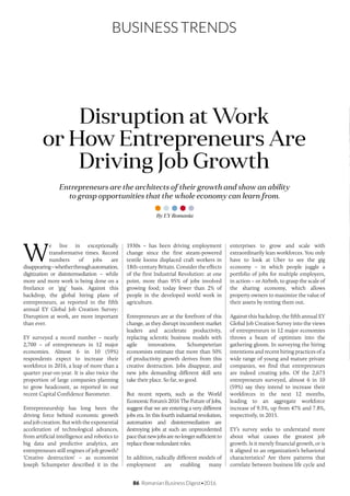 86 Romanian Business Digest•2016
BUSINESS TRENDS
Entrepreneurs are the architects of their growth and show an ability
to grasp opportunities that the whole economy can learn from.
Disruption at Work
or How Entrepreneurs Are
Driving Job Growth
W
e live in exceptionally
transformative times. Record
numbers of jobs are
disappearing–whetherthroughautomation,
digitization or disintermediation – while
more and more work is being done on a
freelance or ‘gig’ basis. Against this
backdrop, the global hiring plans of
entrepreneurs, as reported in the fifth
annual EY Global Job Creation Survey:
Disruption at work, are more important
than ever.
EY surveyed a record number – nearly
2,700 – of entrepreneurs in 12 major
economies. Almost 6 in 10 (59%)
respondents expect to increase their
workforce in 2016, a leap of more than a
quarter year-on-year. It is also twice the
proportion of large companies planning
to grow headcount, as reported in our
recent Capital Confidence Barometer.
Entrepreneurship has long been the
driving force behind economic growth
and job creation. But with the exponential
acceleration of technological advances,
from artificial intelligence and robotics to
big data and predictive analytics, are
entrepreneurs still engines of job growth?
‘Creative destruction’ – as economist
Joseph Schumpeter described it in the
1930s – has been driving employment
change since the first steam-powered
textile looms displaced craft workers in
18th-century Britain. Consider the effects
of the first Industrial Revolution: at one
point, more than 95% of jobs involved
growing food; today fewer than 2% of
people in the developed world work in
agriculture.
Entrepreneurs are at the forefront of this
change, as they disrupt incumbent market
leaders and accelerate productivity,
replacing sclerotic business models with
agile innovations. Schumpeterian
economists estimate that more than 50%
of productivity growth derives from this
creative destruction. Jobs disappear, and
new jobs demanding different skill sets
take their place. So far, so good.
But recent reports, such as the World
Economic Forum’s 2016 The Future of Jobs,
suggest that we are entering a very different
jobs era. In this fourth industrial revolution,
automation and disintermediation are
destroying jobs at such an unprecedented
pacethatnewjobsarenolongersufficientto
replace those redundant roles.
In addition, radically different models of
employment are enabling many
enterprises to grow and scale with
extraordinarily lean workforces. You only
have to look at Uber to see the gig
economy – in which people juggle a
portfolio of jobs for multiple employers,
in action – or Airbnb, to grasp the scale of
the sharing economy, which allows
property owners to maximize the value of
their assets by renting them out.
Against this backdrop, the fifth annual EY
Global Job Creation Survey into the views
of entrepreneurs in 12 major economies
throws a beam of optimism into the
gathering gloom. In surveying the hiring
intentions and recent hiring practices of a
wide range of young and mature private
companies, we find that entrepreneurs
are indeed creating jobs. Of the 2,673
entrepreneurs surveyed, almost 6 in 10
(59%) say they intend to increase their
workforces in the next 12 months,
leading to an aggregate workforce
increase of 9.3%, up from 47% and 7.8%,
respectively, in 2015.
EY’s survey seeks to understand more
about what causes the greatest job
growth. Is it merely financial growth, or is
it aligned to an organization’s behavioral
characteristics? Are there patterns that
correlate between business life cycle and
By EY Romania
 