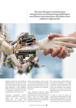2016•Romanian Business Digest 87
The most disruptive and innovative
entrepreneurs are both growing and hiring at
much faster rates than peers who follow more
replicative approaches.
workforce growth? Are there significant
differences between sectors? Do women
entrepreneurs grow and hire more than
their male peers? Do larger businesses
behave differently? Is there significant
difference between entrepreneurs located
in fast-growth economies and those
headquartered in low-growth areas?
Schumpeter distinguished between
‘replicative’ entrepreneurs, who enter a
market and make incremental
improvements to compete, and
‘innovative’ entrepreneurs, who upset or
disrupt entire business sectors. In this
survey, EY found that the most disruptive
and innovative entrepreneurs are both
growing and hiring at much faster rates
than peers who follow more replicative
approaches.
These disruptive businesses, which
combined account for more than half of
all entrepreneurs surveyed, are also more
likely to enter new markets, change
business models, create more globalized
workforces and hire more young people
than the rest of the sample.
The results provide a global snapshot of
the economic landscape as it is being
created by its most dynamic agents. They
answer key questions about who the
world’s most disruptive and innovative
businesses are, as well as the locations
and industry sectors where they are most
likely to be found.
In doing so, there are lessons for
governments and policymakers, for large
market-leading corporations who face
threats from disruptive start-ups, and for
young businesses setting out along the
 