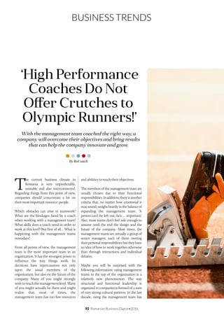 92 Romanian Business Digest•2016
BUSINESS TRENDS
T
he current business climate in
Romania is very unpredictable,
unstable and also interconnected.
Regarding things from this point of view,
companies should concentrate a lot on
their most important resource: people.
Which obstacles can arise in teamwork?
What are the blockages faced by a coach
when working with a management team?
What skills does a coach need in order to
work at this level? But first of all… What is
happening with the management teams
nowadays?
From all points of view, the management
team is the most important team in an
organization. It has the strongest power to
influence the way things work. Its
decisions have repercussions not only
upon the usual members of the
organization, but also on the future of the
company. Many of you might strongly
wish to reach the management level. Many
of you might actually be there and might
realize that, most of times, the
management team has too few resources
and abilities to reach their objectives.
The members of the management team are
usually chosen due to their functional
responsibilities.Inaddition,thereisanother
criteria that, no matter how emotional it
may sound, weighs heavily in the balance of
expanding the management team: ‘X
person can’t be left out, he’s … important’.
Also, most teams don’t feel safe enough to
assume until the end the design and the
future of the company. Most times, the
management teams are actually a group of
senior managers, each of them owning
their personal responsibilities but they have
no idea of how to work together otherwise
than through interactions and individual
debates.
Maybe you will be surprised with the
following information: using management
teams in the top of the organization is a
relatively new phenomenon. The way
structural and functional leadership is
organized in companies is formed of a sum
of very strong cultural patterns. In the last
decade, using the management team has
With the management team coached the right way, a
company will overcome their objectives and bring results
that can help the company innovate and grow.
‘High Performance
Coaches Do Not
Offer Crutches to
Olympic Runners!
By RoCoach
 