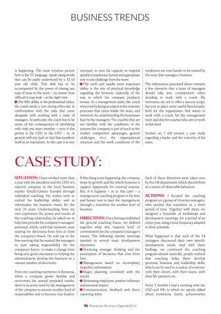 96 Romanian Business Digest•2016
BUSINESS TRENDS
SITUATION: I have worked more than
a year with the president and the CEO of a
reputed company in the local business
market (South-Eastern Europe) through
individual coaching. His wishes were to
extend his leadership ability and to
reformulate his business vision for the
next 10 years. Understanding from my
own experience the power and results of
the coaching relationship, he asked me to
help him provoke his company’s managers’
potential, which, until that moment, were
waiting for directions from him or from
the company’s board. He told me in the
first meeting that he wanted the managers
to start taking responsibility for the
company’s future, to make a change from
being very good executants to helping the
administrators develop the business on a
various number of directions.
From my coaching experience in Romania,
when a company grows healthy and
overcomes the annual proposed results,
there is an acute need for the management
of the company to assume another kind of
responsibility and to become true leaders.
CASE STUDY:
is happening. The most intuitive picture
here is the TV language: speak using words
that can be easily understood by a 12-13
year old child. This skill has to be
accompanied by the power of raising any
type of issue to the team – no matter how
difficult it may look – at the right time.
The fifth ability is the professional ethics:
the coach needs a very strong ethics kit, in
confrontation with the risks that come
alongside with working with a team of
managers. In particular, the coach has to be
aware of the consequences of identifying
with only one team member – even if this
person is the CEO or the CFO – or, in
general,withany‘part’or‘clan’thatmanifests
itself in an interaction. In this case it is very
necessary to own the capacity to respond
quicklyinajudicious,honestandappropriate
way to any challenge from the team.
The sixth and maybe most important
ability is the one of practical knowledge
regarding the business, especially of the
way in which the company produces
money. In a management team, the coach
winstrustbybeinganexpertinthesystemic
processes that exists inside the team, and
moreover, by understanding the businesses
lead by the managers. The coaches that are
not familiar with the conditions of the
systems the company is part of (such as the
market, competitive advantages, general
challenges, etc.), the organizational
structure and the work conditions of the
employees are even harder to be trusted by
the team that manages a business.
The information presented above contains
a few elements that a team of managers
should take into consideration when
deciding to work with a coach. My
intentions are not to offer a success recipe,
but just to place some useful benchmarks,
both for the organization that wants to
work with a coach, for the management
team and also for coaches who aim to work
at this level.
Further on, I will present a case study
regarding a leader and the maturity of his
team.
Ifthisthingisnothappening,thecompany
stops its growth and the whole business is
capped. Apparently for external reasons.
But, if it happens – as in this case! – a
management coaching program is the best
and fastest way to lead the management
through a transition for another level of
business.
OBJECTIVES:Oncehavingestablished
the general coaching frame, we defined
together what this ‘superior level’ of
commitment for the company’s manager’s
means. The following intense meetings
resulted in several main development
directions:
Practicing strategic thinking and the
assumption of decisions that arise from
here
Management based on incomplete/
imperfect information
Stages planning correlated with the
results
Motivating employees, positive influence
and personal impact
Communication, feedback and direct
reporting styles
Each of these directions were taken over
by the HR department, which placed them
in a matrix of observable behaviors.
ACTIONS: I focused the coaching
program on a group of 14 senior managers,
who needed this transition in a short
period of time. Together with them, we
designed a timetable of workshops and
development meetings, for a period of an
entire year, using a time frequency adapted
to their schedule.
What happened is that each of the 14
managers discovered their own specific
development needs. And with these
findings, we continued the coaching
program almost naturally: people realized
that coaching helps them develop
personal, business and leadership skills,
which can be used in a variety of contexts:
with their clients, with their teams, with
their life partners, etc.
Every 3 months I had a meeting with the
CEO and HR, in which we openly talked
about evolutions, limits, achievements
 