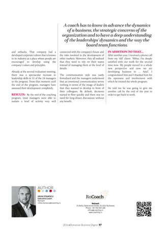 2016•Romanian Business Digest 97
A coach has to know in advance the dynamics
of a business, the strategic concerns of the
organization and to have a deep understanding
of the leaderships’ dynamics and the way the
board team functions.
and setbacks. That company had a
developed corporate culture that is known
in its industry as a place where people are
encouraged to develop using the
company’s values and principles.
Already at the second evaluation meeting,
there was a spectacular increase in
leadership skills in 11 of the 14 managers
in the program. From that moment until
the end of the program, managers have
assumed their development completely.
RESULTS: By the end of the coaching
program, most managers were able to
sustain a level of activity very well
connected with the company’s future and
the risks involved in the development of
other markets. Moreover, they all realized
that they need to rely on their teams
instead of managing them at the level of
details.
The communication style was easily
formalized and the managers understood
that an emotional communication serves
nothing in terms of the image of leaders
that they wanted to develop in front of
their colleagues. By default, decisions
started to flow quickly and there was no
need for long-drawn discussions without
any benefit.
IN ADDITION TO THAT…
After another year, I received a phone call
from my ‘old’ client: ‘Mihai, I’m deeply
satisfied with our work for the second
time now. My people moved to a whole
new perspective and now we are
developing business in … Asia!’. I
congratulated him and I thanked him for
the openness and involvement with
which he treated the whole program.
He told me he was going to give me
another call by the end of the year in
order to get back to work.
RoCoach
15 Barbu Delavrancea Street, 011351 Bucharest
Phone: +40 760 564 168
office@coaching.ro
www.coaching.ro
MIHAI STANESCU
Executive Coach
RoCoach
mihai.stanescu@coaching.ro
AUTHOR	
 